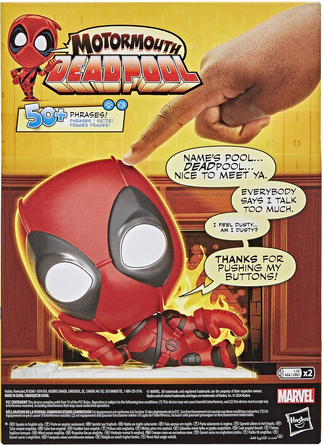 MOTORMOUTH DEADPOOL 50+ PHRASES! PHRASES SATZE! FRASES FRASES! NAME'S POOL... DEADPOOL... NICE TO MEET YA. EVERYBODY SAYS I TALK TOO MUCH. FEEL DUSTY... AM DUSTY? THANKS FOR PUSHING MY BUTTONS! 1.5V x2 Hasbro Pawtucket, 02961- 1055 HASBRO CANADA, LONGUEUIL CANADA US/CANADA 1-800-255-5516 MARVEL trademarks registered trademarks property of their respective owners MADE IN CHINA FABRIQUÉ EN CHINE. Hasbro and related trademarks and logos are trademarks of Hasbro, 2024. MARVEL STATEMENT: This device complies with Part 15 of the Rules of the Federal Communications Commission. This device may cause harmful interference, and this device must accept interference received, including interference that may cause undesired operation. DECLARATION: FEDERAL COMMUNICATIONS COMMISSION equipment is compliant with Section 15.209 of the Rules. Its operation is subject to the following conditions: This equipment may cause harmful interference, and this equipment must accept interference received, including interference that may cause undesired operation.