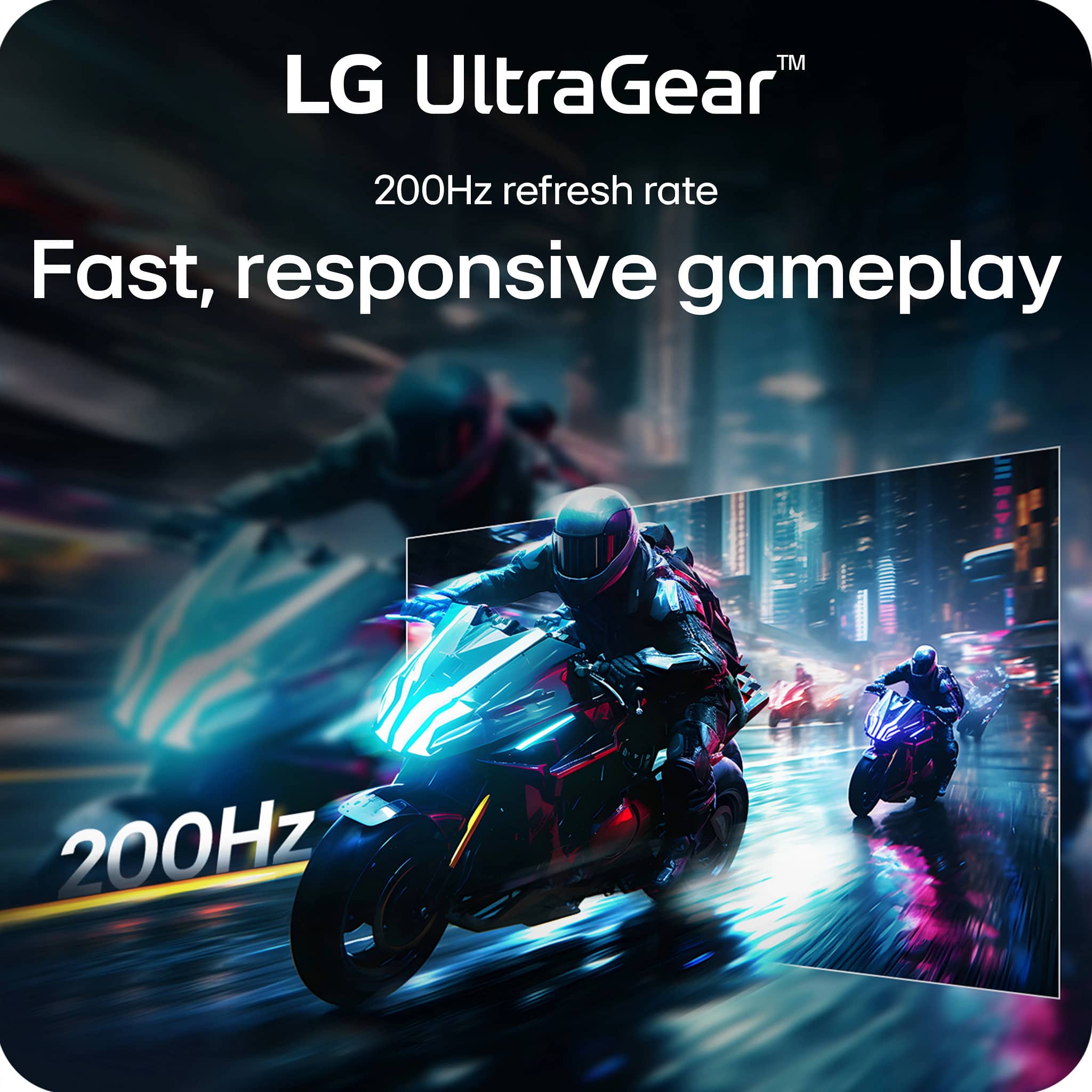 LG UltraGear™
200Hz refresh rate
Fast, responsive gameplay
200Hz