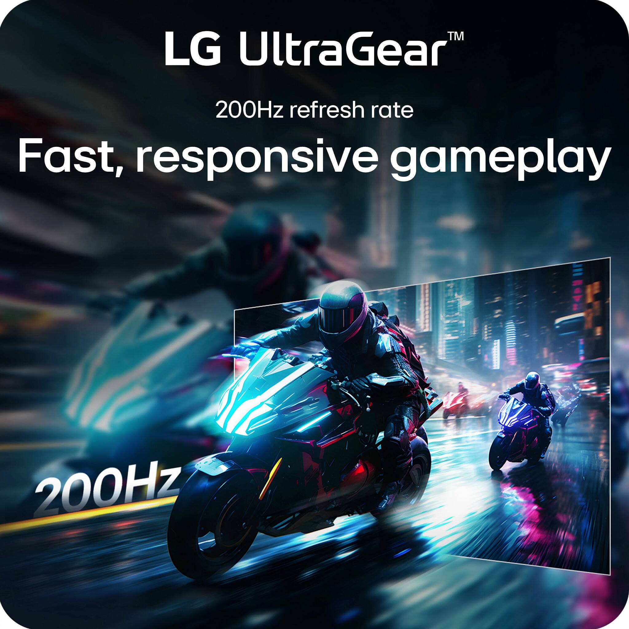 LG UltraGear™  
200Hz refresh rate  
Fast, responsive gameplay  
200Hz