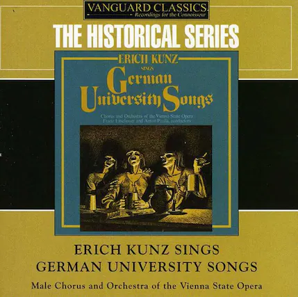 VANGUARD CLASSICS
Recordings for the Connoisseur
THE HISTORICAL SERIES
ERICH KUNZ
German University Songs
Chorus and Orchestra of the Vienna State Opera
Franz Libehoer and Anton Paolk
ERICH KUNZ SINGS
GERMAN UNIVERSITY SONGS
Male Chorus and Orchestra of the Vienna State Opera