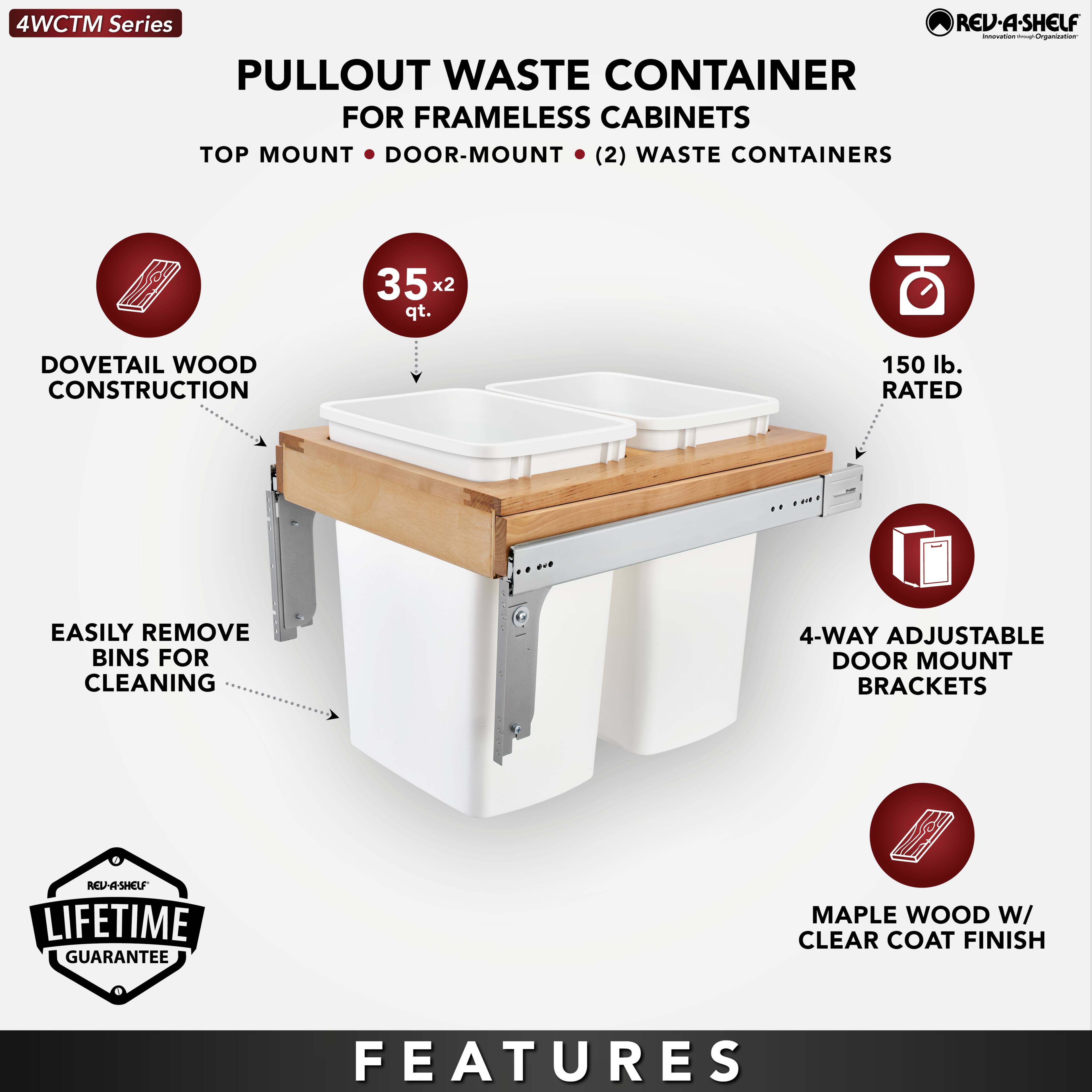 4WCTM Series

PULLOUT WASTE CONTAINER  
FOR FRAMELESS CABINETS  
TOP MOUNT • DOOR-MOUNT • (2) WASTE CONTAINERS

- DOVETAIL WOOD CONSTRUCTION
- 35 x 2 qt.
- EASILY REMOVE BINS FOR CLEANING
- 150 lb. RATED
- 4-WAY ADJUSTABLE DOOR MOUNT BRACKETS
- MAPLE WOOD W/ CLEAR COAT FINISH

LIFETIME GUARANTEE

FEATURES