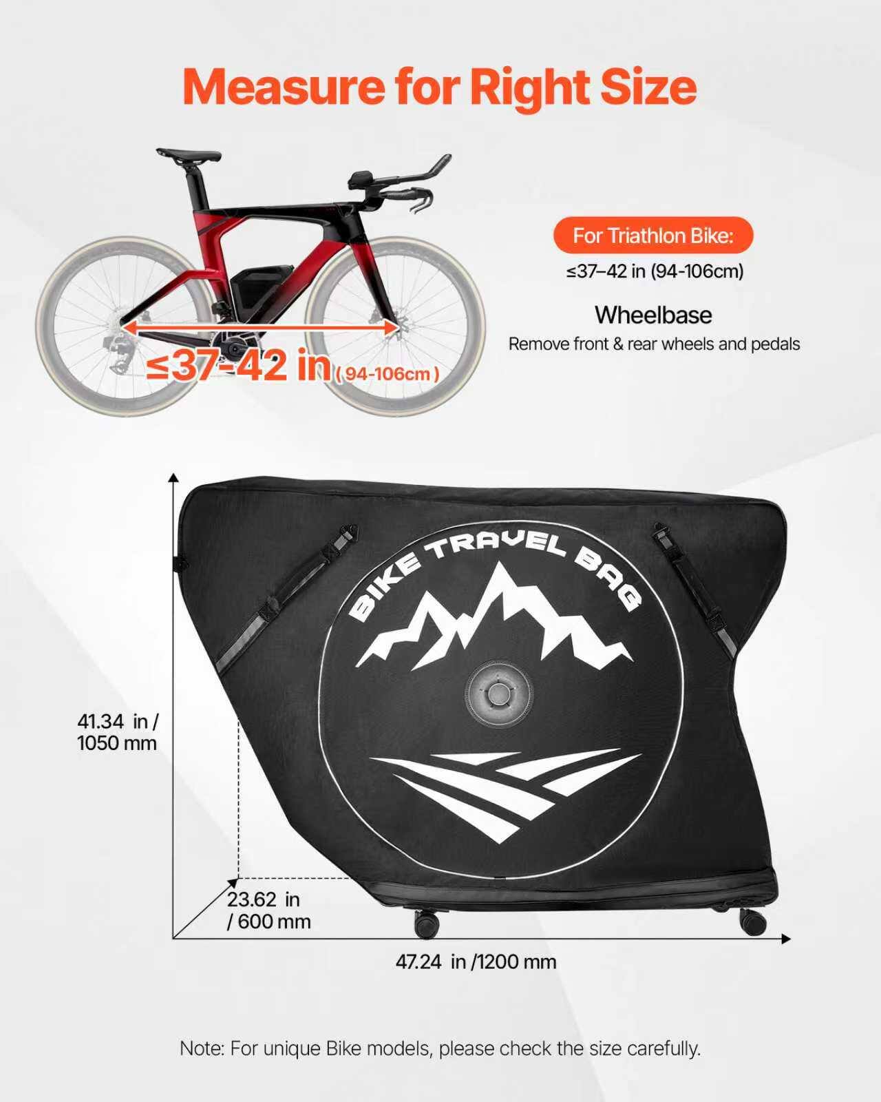 Measure for Right Size

For Triathlon Bike:
≤37-42 in (94-106cm)

Wheelbase
Remove front & rear wheels and pedals

BIKE TRAVEL BAG
- 41.34 in / 1050 mm
- 23.62 in / 600 mm
- 47.24 in / 1200 mm

Note: For unique Bike models, please check the size carefully.