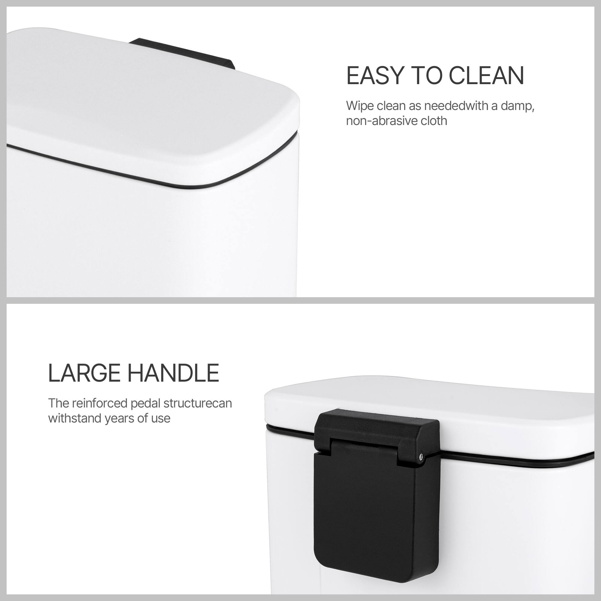 EASY TO CLEAN  
Wipe clean as needed with a damp, non-abrasive cloth  

LARGE HANDLE  
The reinforced pedal structure can withstand years of use