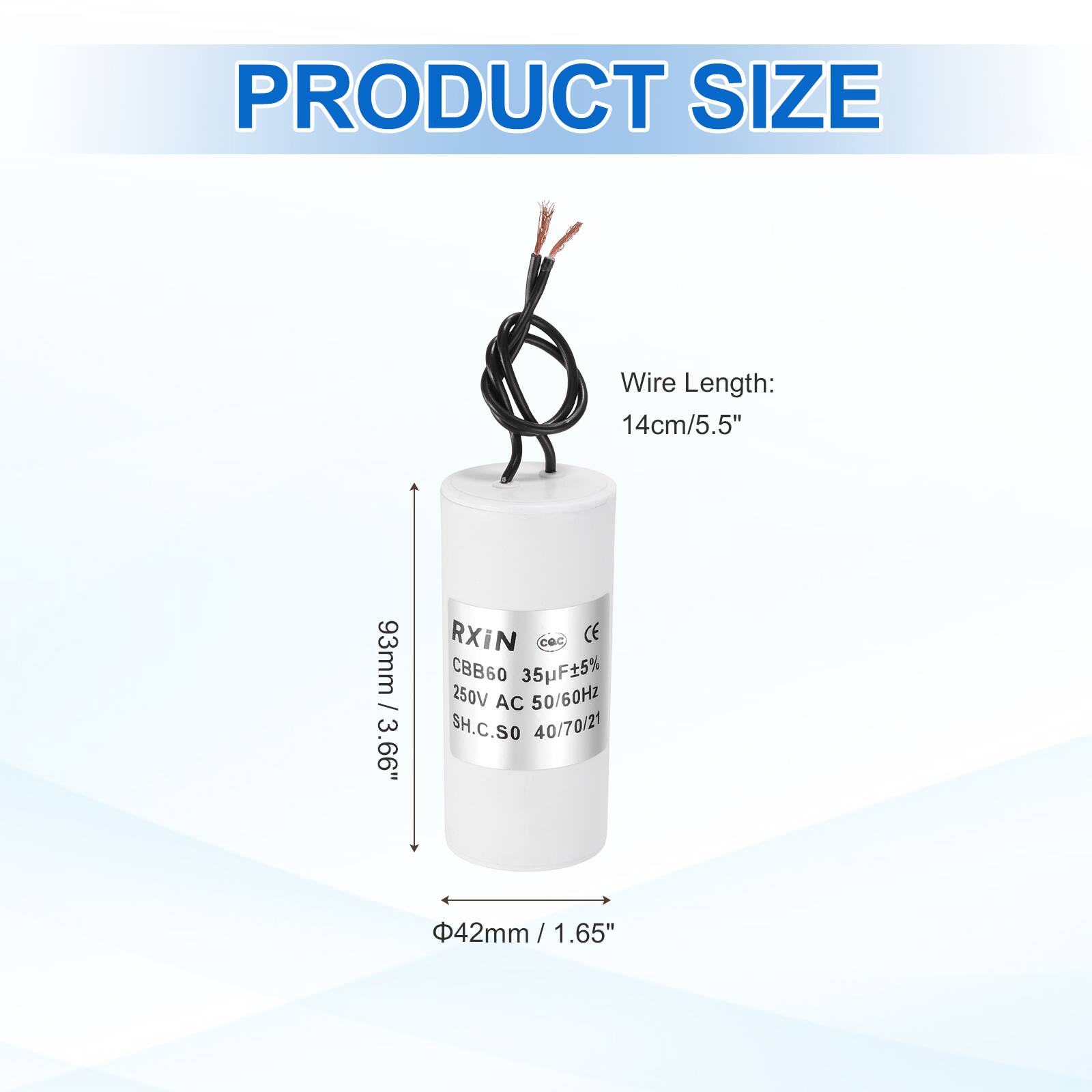 PRODUCT SIZE

Wire Length: 14cm/5.5"

93mm / 3.66"

RXIN
CBB60 35F±5% 250V AC 50/60Hz
SH.C.SO 40/70/21

Φ42mm / 1.65"