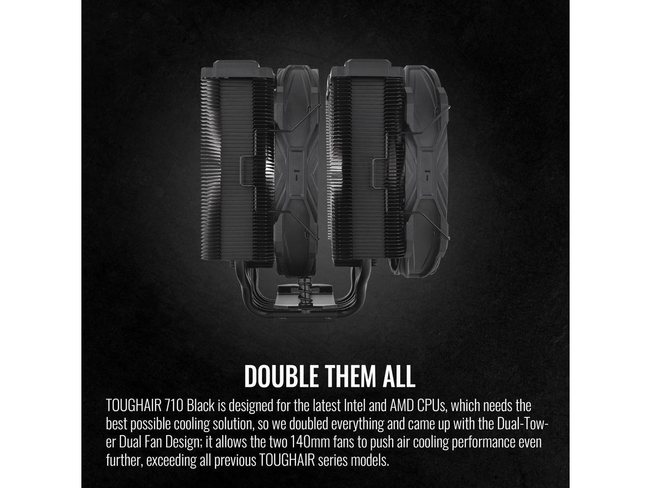 DOUBLE THEM ALL

TOUGHAIR 710 Black is designed for the latest Intel and AMD CPUs, which needs the best possible cooling solution, so we doubled everything and came up with the Dual-Tower Dual Fan Design; it allows the two 140mm fans to push air cooling performance even further, exceeding all previous TOUGHAIR series models.
