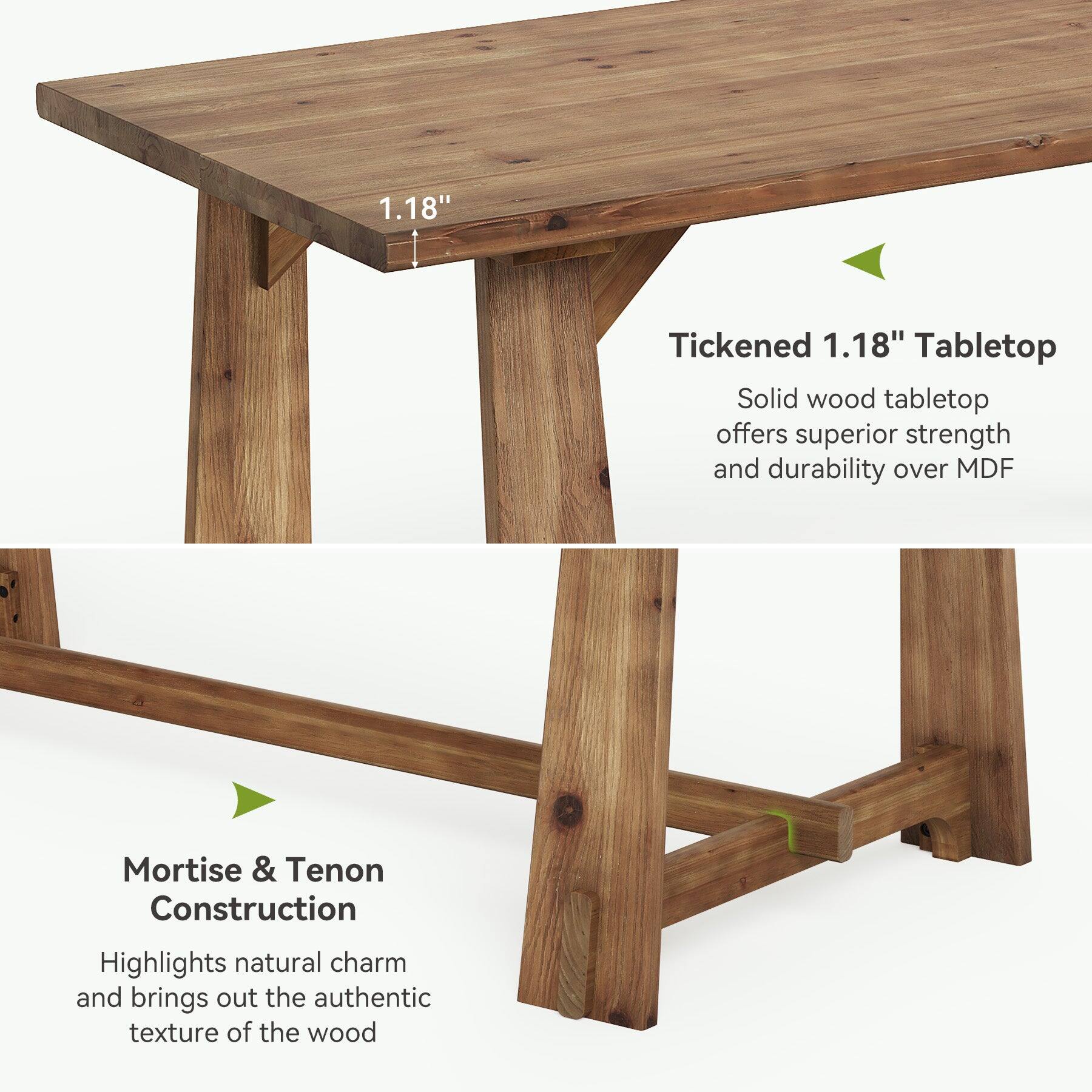 1.18"  
Tickened 1.18" Tabletop  
Solid wood tabletop offers superior strength and durability over MDF  
Mortise & Tenon Construction  
Highlights natural charm and brings out the authentic texture of the wood