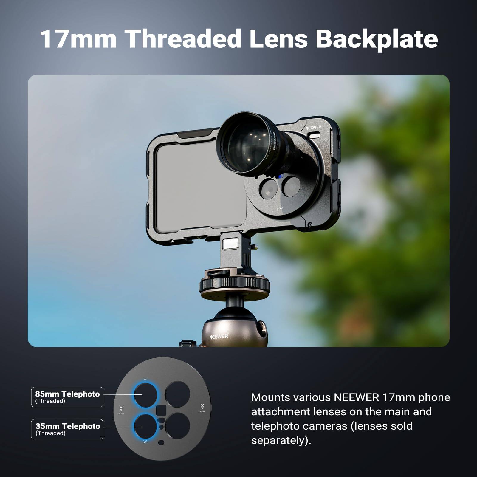 17mm Threaded Lens Backplate

NEEWER 85mm Telephoto (Threaded)  
NEEWER 35mm Telephoto (Threaded)

Mounts various NEEWER 17mm phone attachment lenses on the main and telephoto cameras (lenses sold separately).