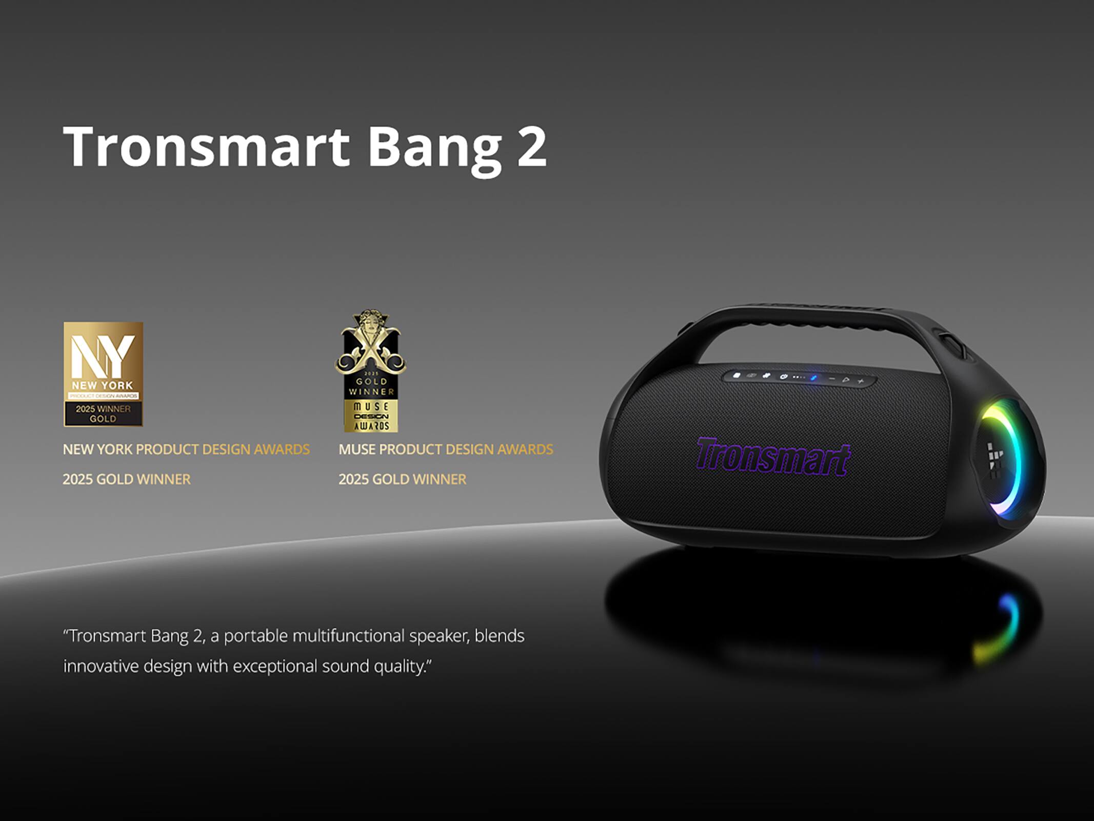 Tronsmart Bang 2 NY NEW YORK - 2025 WINNER GOLD NEW YORK PRODUCT DESIGN AWARDS 2025 GOLD WINNER ... GOLD WINNER MUSE PRODUCT DESIGN AWARDS 2025 GOLD WINNER

"Tronsmart Bang 2, a portable multifunctional speaker, blends innovative design with exceptional sound quality."