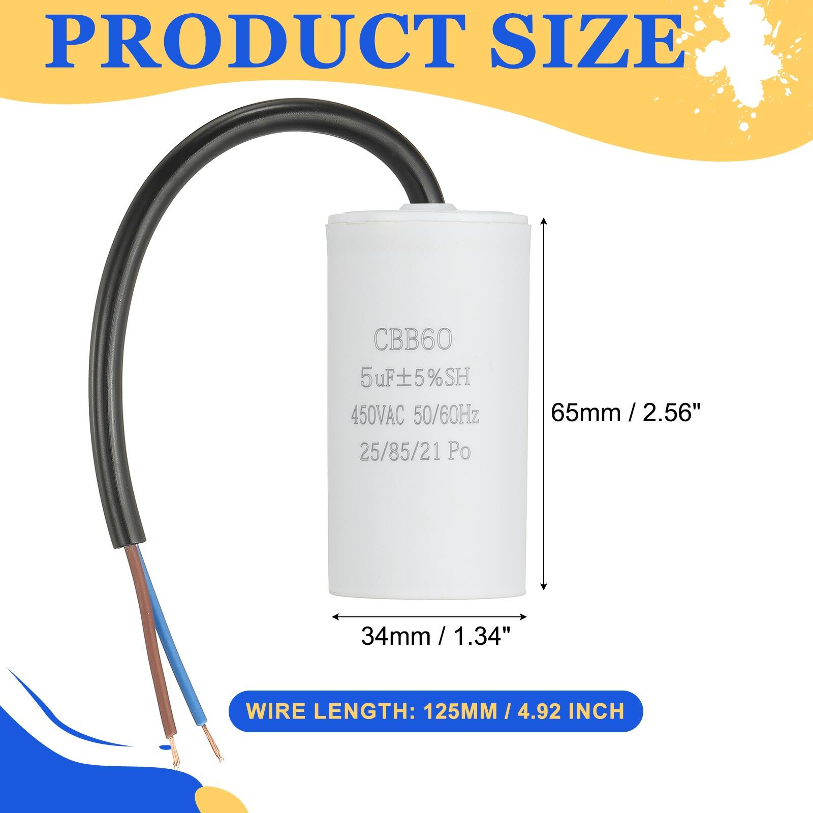 PRODUCT SIZE  
CBB60 5uF ±5% SH 450VAC 50/60Hz 25/85/21 Po  
65mm / 2.56"  
34mm / 1.34"  
WIRE LENGTH: 125MM / 4.92 INCH