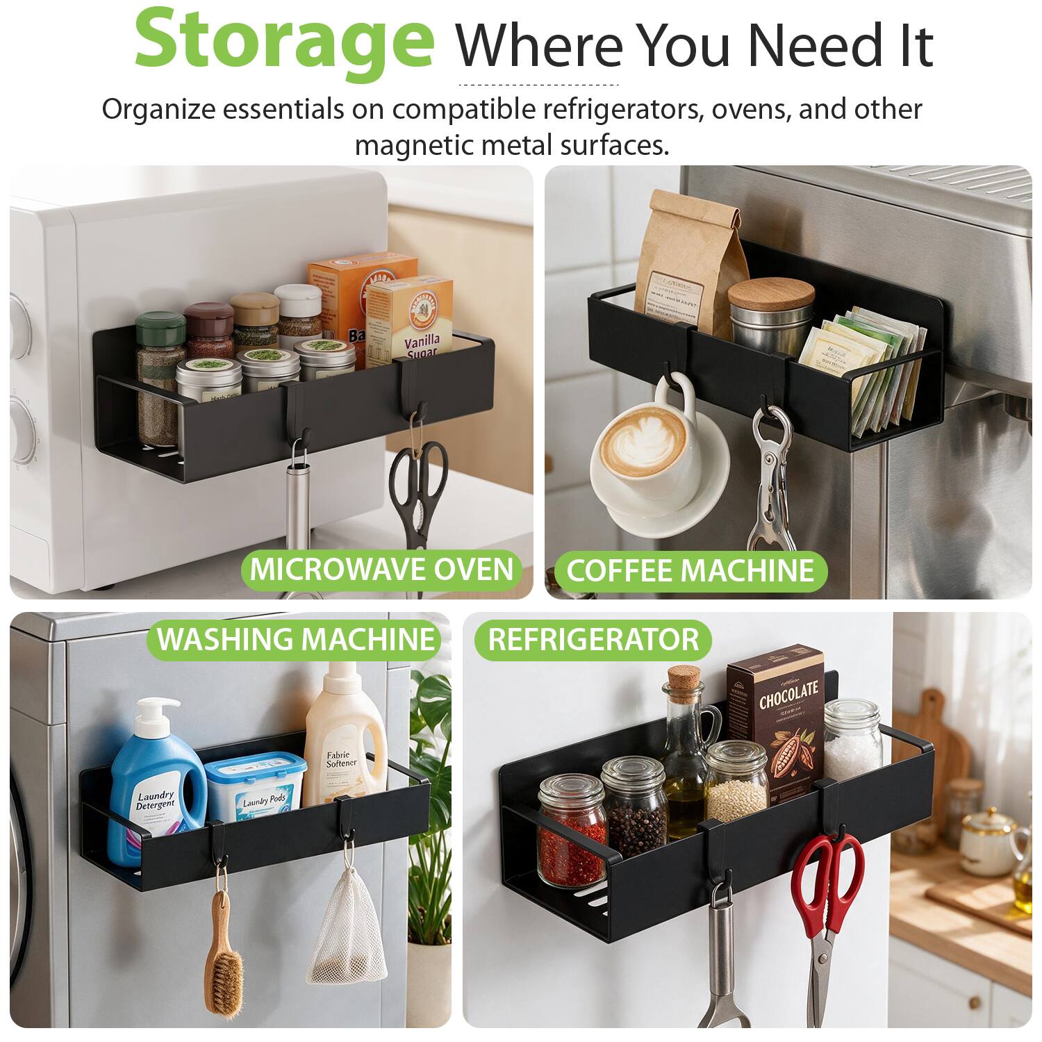 Storage Where You Need It  
Organize essentials on compatible refrigerators, ovens, and other magnetic metal surfaces.

MICROWAVE OVEN  
COFFEE MACHINE  
WASHING MACHINE  
REFRIGERATOR  

Vanilla Sugar  
Laundry Detergent  
Fabric Softener  
Laundry Pods  
CHOCOLATE