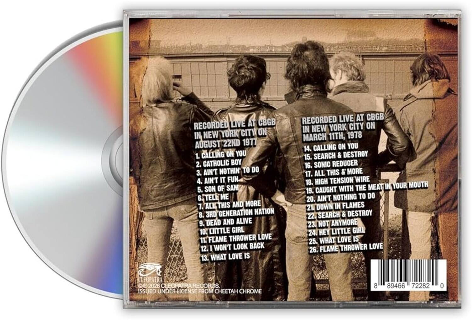 RECORDED LIVE AT CBGB IN NEW YORK CITY ON AUGUST 22ND 1977  
1. CALLING ON YOU  
2. CATHOLIC BOY  
3. AIN'T NOTHIN' TO DO  
4. AIN'T IT FUN  
5. SON OF SAM  
6. TELL ME  
7. ALL THIS AND MORE  
8. 3RD GENERATION NATION  
9. DEAD AND ALIVE  
10. LITTLE GIRL  
11. FLAME THROWER LOVE  
12. I WON'T LOOK BACK  
13. WHAT LOVE IS  

RECORDED LIVE AT CBGB IN NEW YORK CITY ON MARCH 11TH, 1978  
14. CALLING ON YOU  
15. SEARCH & DESTROY  
16. SONIC REDUCER  
17. ALL THIS & MORE  
18. HIGH TENSION WIRE  
19. THE MEAT IN YOUR MOUTH  
20. CAUGHT WITH AIN'T NOTHING TO DO  
21. DOWN IN FLAMES  
22. SEARCH & DESTROY  
23. NOT ANYMORE  
24. HEY LITTLE GIRL  
25.