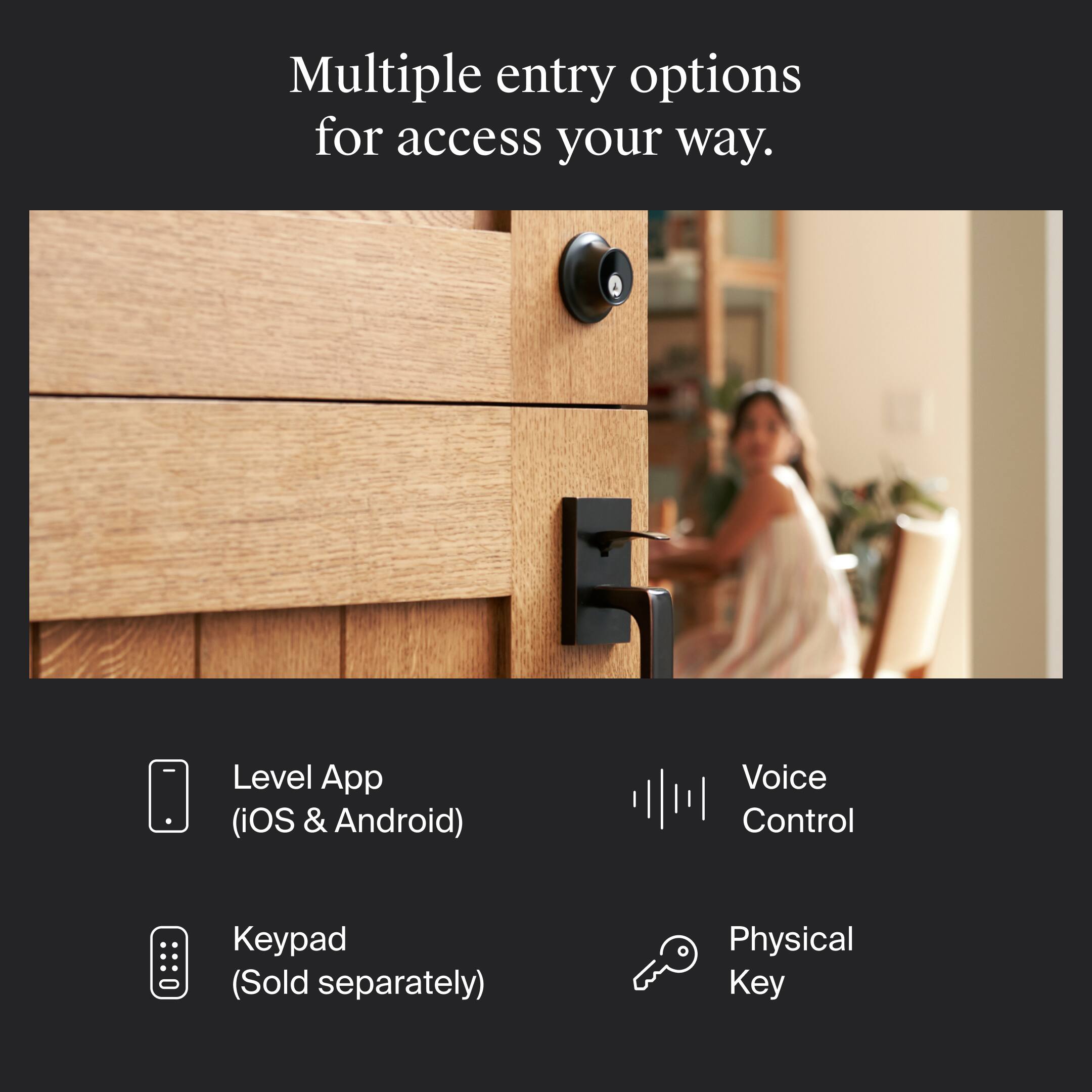 Multiple entry options for access your way.

- Level App (iOS & Android)
- Keypad (Sold separately)
- Voice Control
- Physical Key
