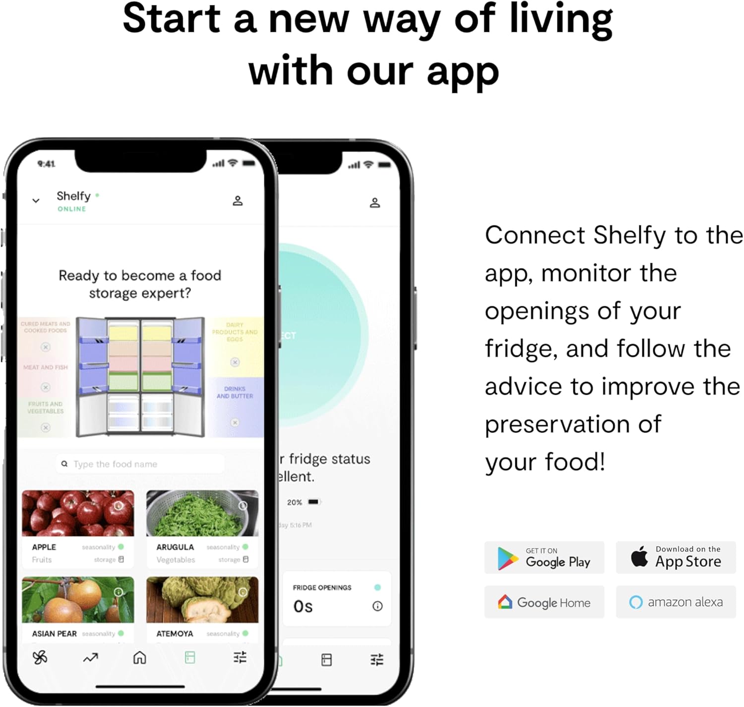 Start a new way of living with our app

Ready to become a food storage expert?

Connect Shelfy to the app, monitor the openings of your fridge, and follow the advice to improve the preservation of your food!

Type the food name

Fridge status excellent.

20% battery 51% PM

Fridge openings 0s

Download on the App Store

GET IT ON Google Play

Google Home

amazon alexa

APPLE seasonality storage
ARUGULA seasonality storage
ASIAN PEAR seasonality
ATEMOYA seasonality