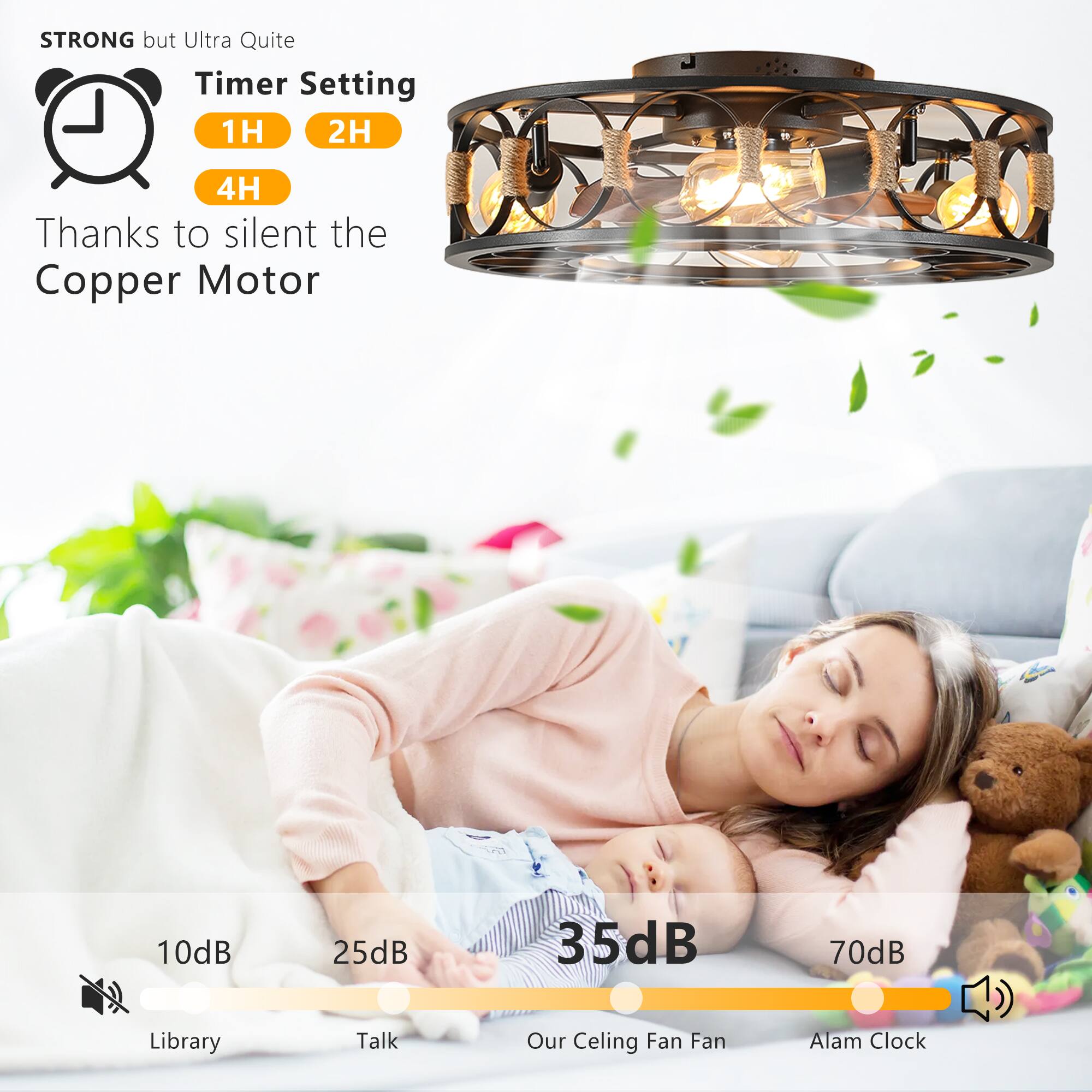 STRONG but Ultra Quiet

Timer Setting
1H 2H 4H

Thanks to silent the Copper Motor

10dB Library
25dB Talk
35dB Our Ceiling Fan Fan
70dB Alarm Clock