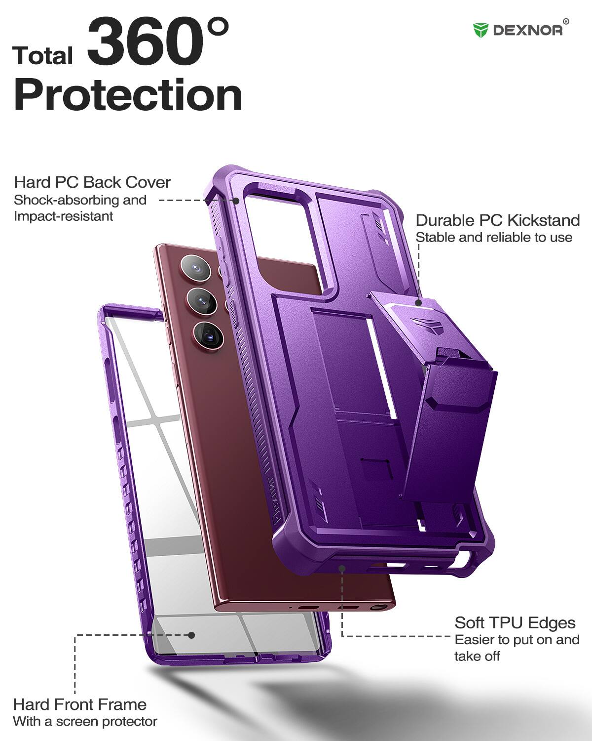 Total 360 Protection

DEXNOR

Hard PC Back Cover
Shock-absorbing and Impact-resistant

Durable PC Kickstand
Stable and reliable to use

Soft TPU Edges
Easier to put on and take off

Hard Front Frame
With a screen protector