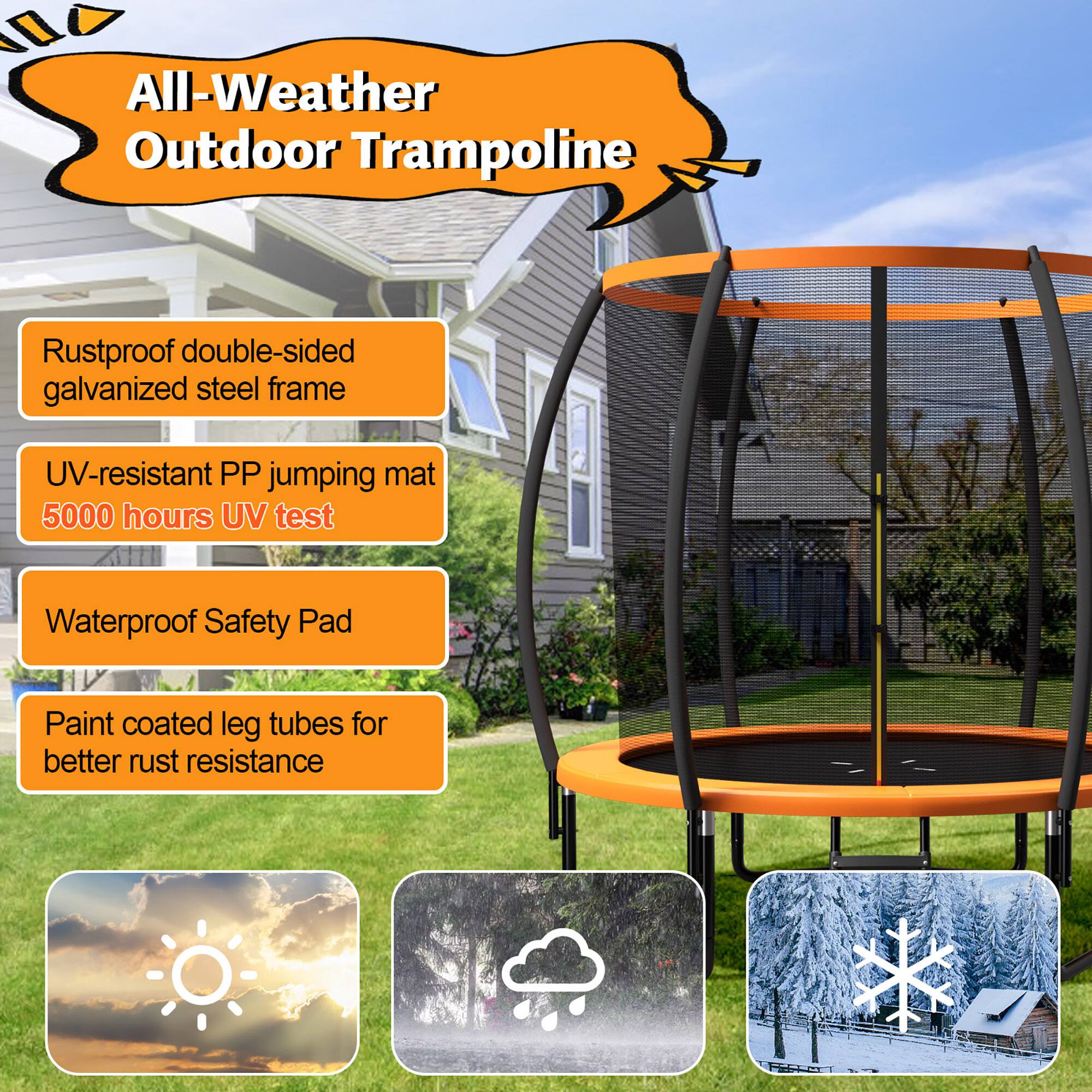 All-Weather Outdoor Trampoline

- Rustproof double-sided galvanized steel frame
- UV-resistant PP jumping mat
  5000 hours UV test
- Waterproof Safety Pad
- Paint coated leg tubes for better rust resistance