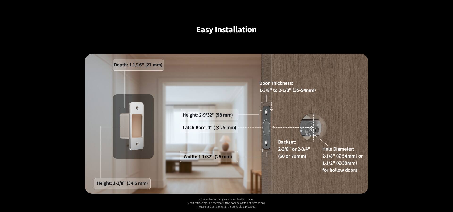 Easy Installation

Depth: 1-1/16" (27 mm)  
Door Thickness: 1-3/8" to 2-1/8" (35-54 mm)  
Height: 2-9/32" (58 mm)  
Latch Bore: 1" (25 mm)  
Width: 1-1/32" (26 mm)  
Backset: 2-3/8" or 2-3/4" (60 or 70 mm)  
Hole Diameter: 2-1/8" (54 mm) or 1-1/2" (38 mm) for hollow doors  
Height: 1-3/8" (34.6 mm)  

Compatible with single cylinder deadbolt locks.  
Modifications may be necessary if the door has different dimensions.  
Please make sure to install the strike plate provided.