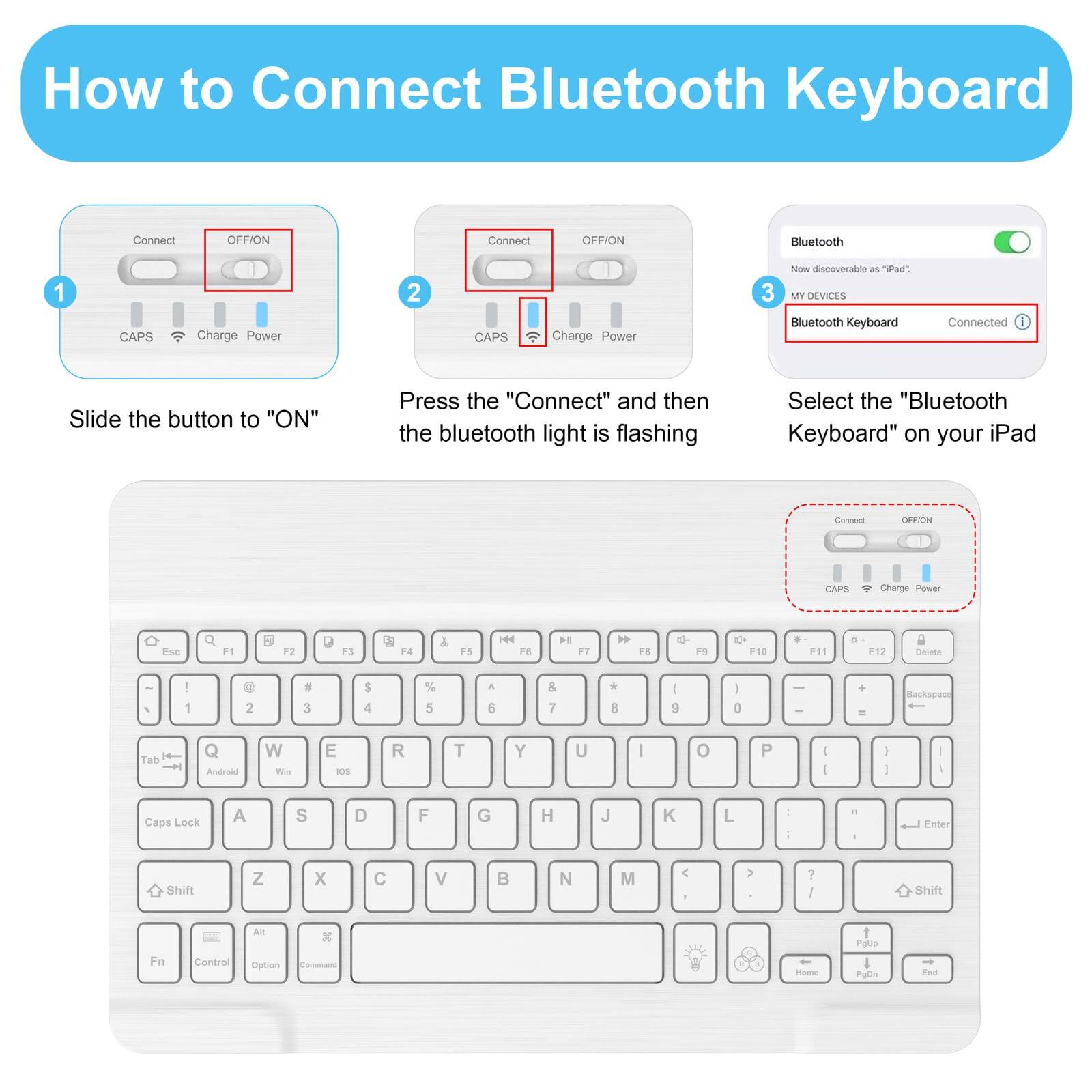 How to Connect Bluetooth Keyboard

1. Slide the button to "ON"
2. Press the "Connect" and then the bluetooth light is flashing
3. Select the "Bluetooth Keyboard" on your iPad

Bluetooth
Now discoverable as "iPad"
MY DEVICES
Bluetooth Keyboard Connected