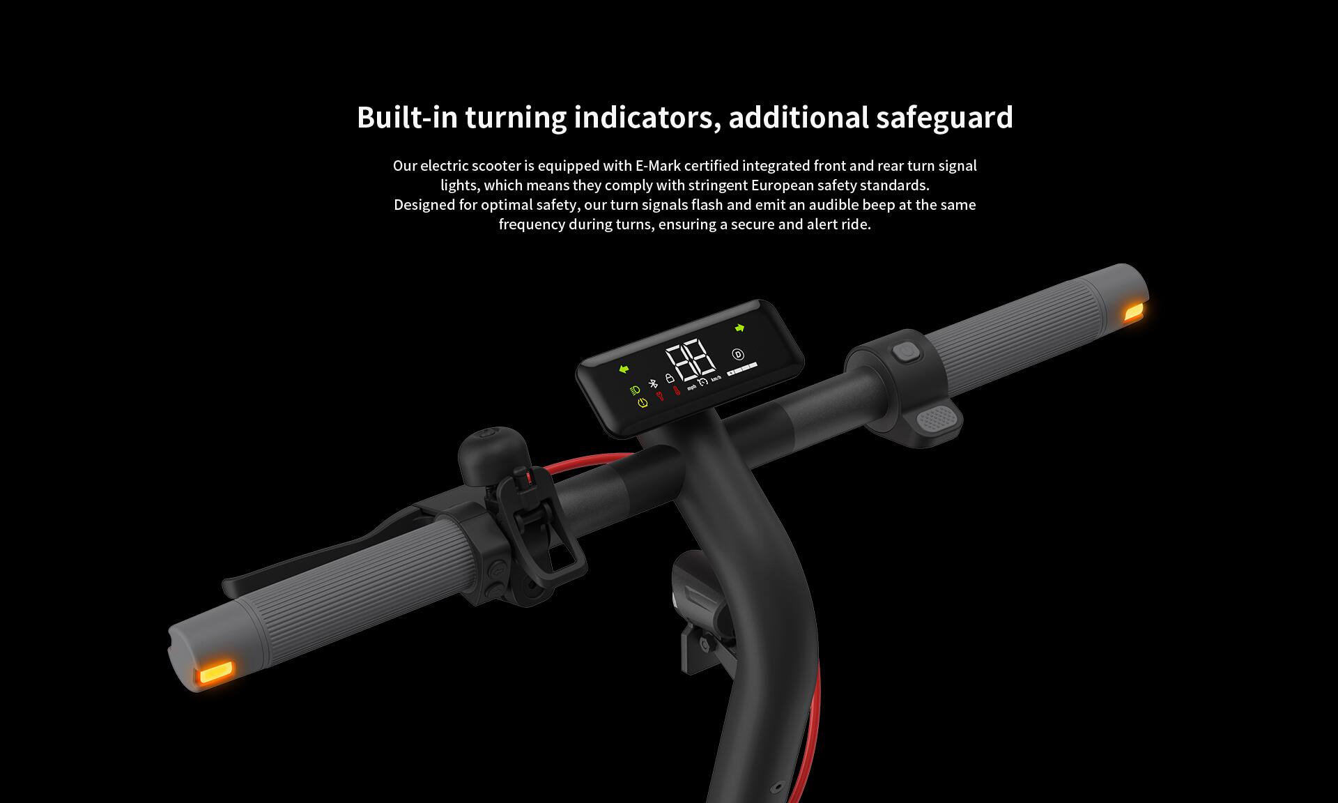 Built-in turning indicators, additional safeguard

Our electric scooter is equipped with E-Mark certified integrated front and rear turn signal lights, which means they comply with stringent European safety standards. Designed for optimal safety, our turn signals flash and emit an audible beep at the same frequency during turns, ensuring a secure and alert ride.