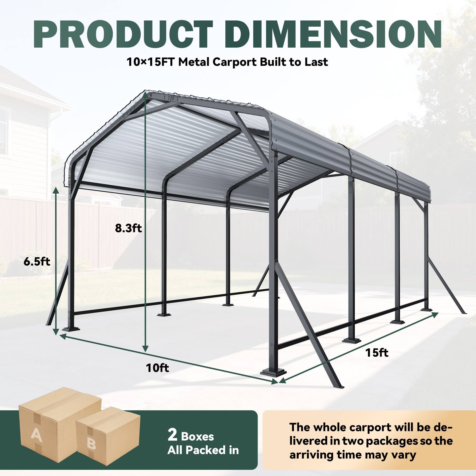 PRODUCT DIMENSION  
10x15FT Metal Carport Built to Last  
8.3ft  
6.5ft  
10ft  
15ft  

2 Boxes  
All Packed in  

The whole carport will be delivered in two packages so the arriving time may vary