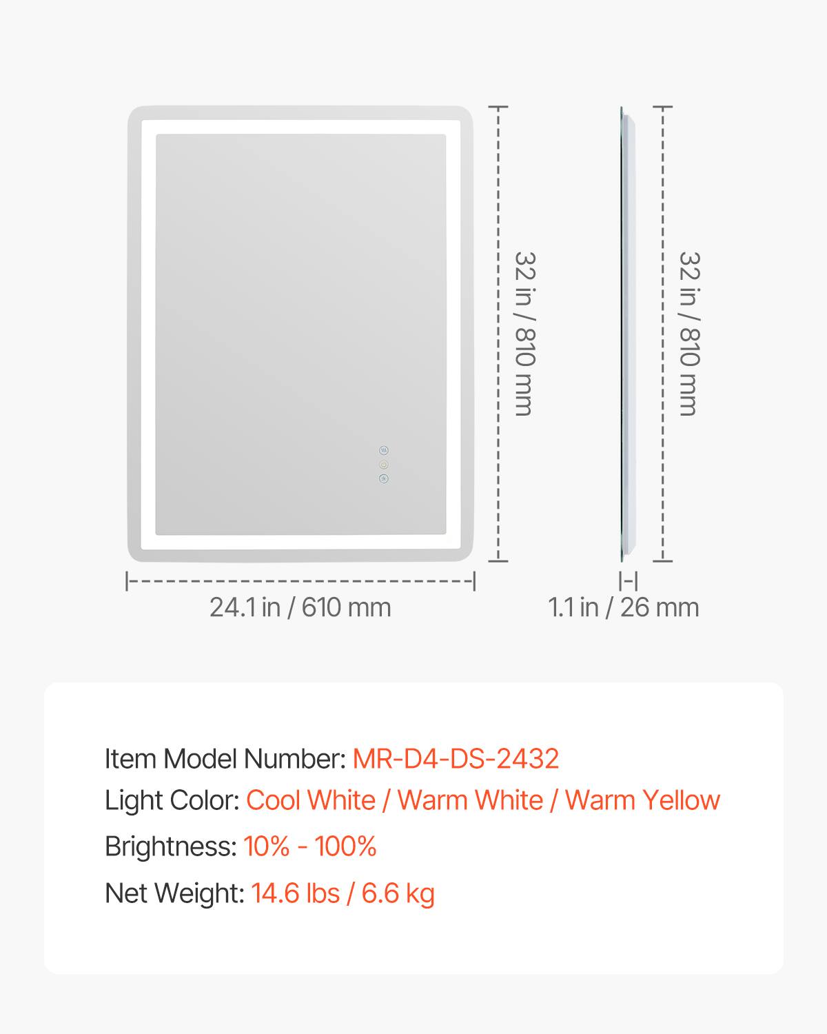 - Dimensions: 24.1 in / 610 mm (width) x 32 in / 810 mm (height) x 1.1 in / 26 mm (depth)
- Item Model Number: MR-D4-DS-2432
- Light Color: Cool White / Warm White / Warm Yellow
- Brightness: 10% - 100%
- Net Weight: 14.6 lbs / 6.6 kg