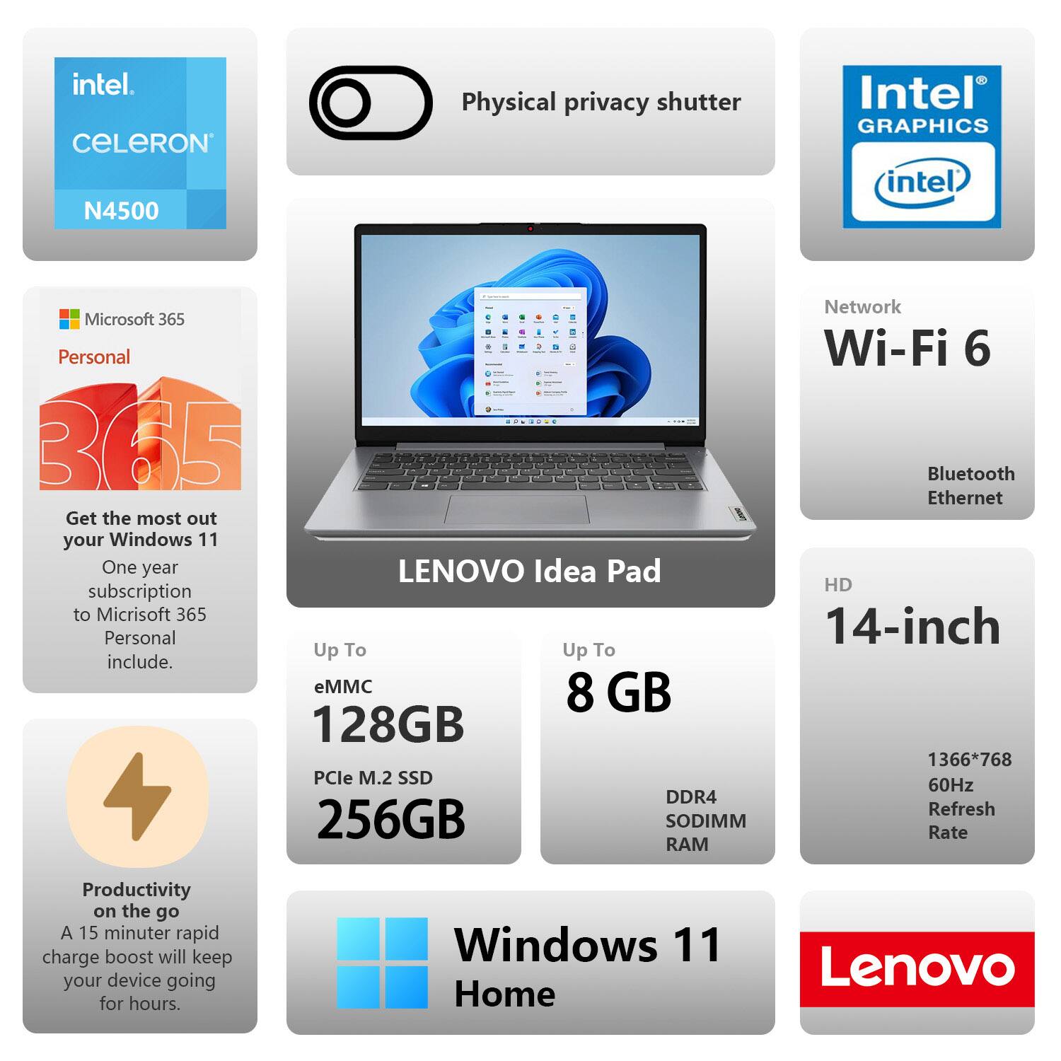 - Intel Celeron N4500
- Physical privacy shutter
- Intel Graphics
- Microsoft 365 Personal
  - Get the most out of your Windows 11
  - One year subscription to Microsoft 365 Personal included
- Network
  - Wi-Fi 6
  - Bluetooth
  - Ethernet
- Up To
  - eMMC 128GB
  - PCIe M.2 SSD 256GB
  - DDR4 SODIMM RAM 8GB
- HD 14-inch
  - 1366*768
  - 60Hz Refresh Rate
- Productivity on the go
  - A 15-minute rapid charge boost will keep your device going for hours
- Windows 11 Home
- Lenovo Idea Pad