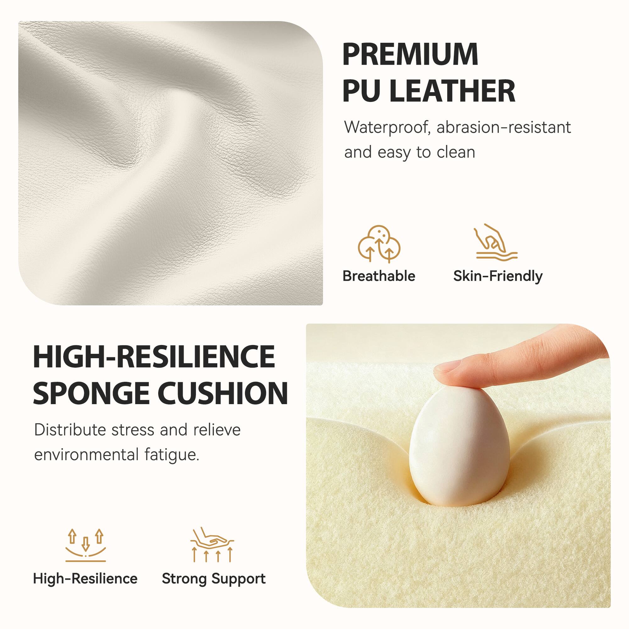 PREMIUM PU LEATHER  
Waterproof, abrasion-resistant and easy to clean  
Breathable  
Skin-Friendly  

HIGH-RESILIENCE SPONGE CUSHION  
Distribute stress and relieve environmental fatigue.  
High-Resilience  
Strong Support