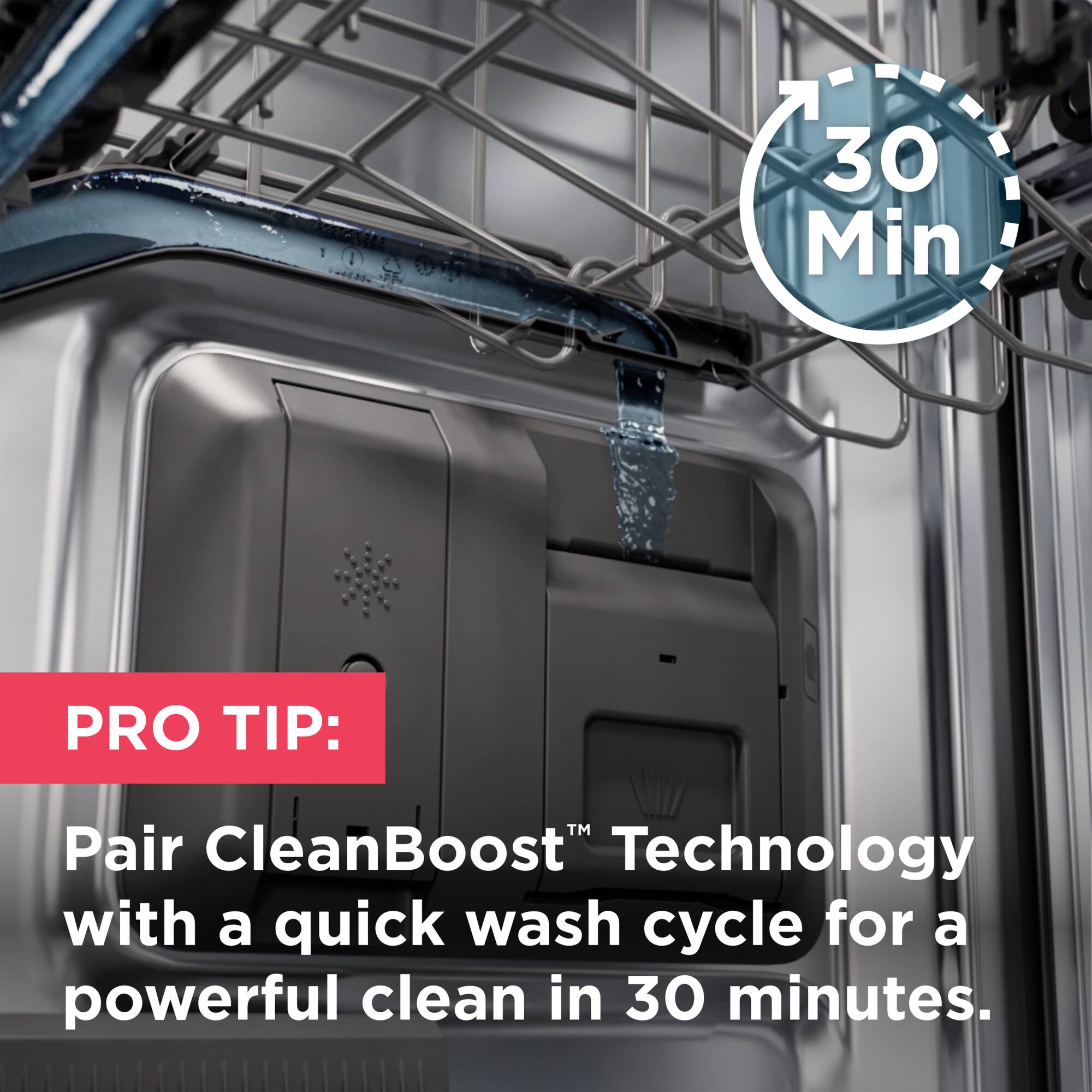 PRO TIP: Pair CleanBoost™ Technology with a quick wash cycle for a powerful clean in 30 minutes.