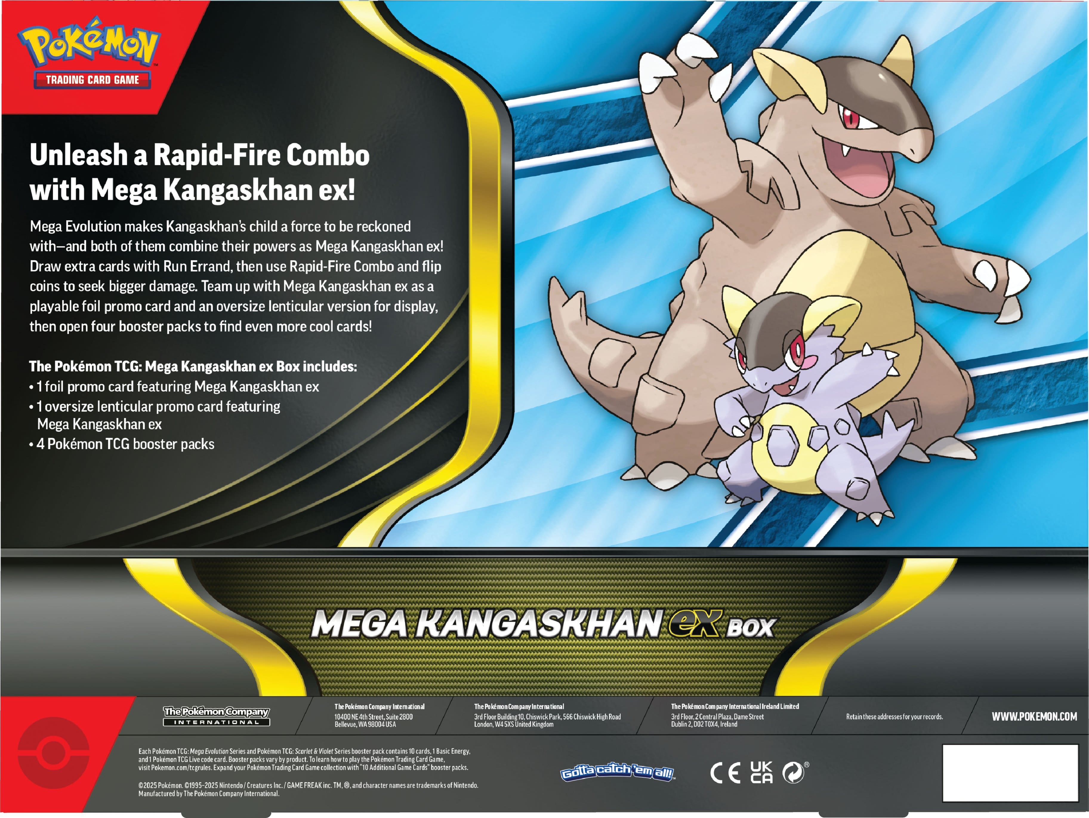 **POKÉMON TRADING CARD GAME**
**Unleash a Rapid-Fire Combo with Mega Kangaskhan ex!**
Mega Evolution makes Kangaskhan's child a force to be reckoned with—and both of them combine their powers as Mega Kangaskhan ex! Draw extra cards with Run Errand, then use Rapid-Fire Combo and flip coins to seek bigger damage. Team up with Mega Kangaskhan ex as a playable foil promo card and an oversize lenticular version for display, then open four booster packs to find even more cool cards!
**The Pokémon TCG: Mega Kangaskhan ex Box includes:**
- 1 foil promo card featuring Mega Kangaskhan ex
- 1 oversize lenticular promo card featuring Mega Kangaskhan ex
- 4 Pokémon TCG booster packs
**MEGA KANGASKHAN ex BOX**
---
**The Pokémon Company International**
**The Pokémon Company International Limited**
**The Pokémon Company International Limited**
**The Pokémon Company International Limited**
**The Pokémon Company International Limited**
**The Pokémon Company International Limited**
**The Pokémon Company International Limited**
**The Pokémon Company International Limited**
**The Pokémon Company International Limited**
**The Pokémon Company International Limited**
**The Pokémon Company International