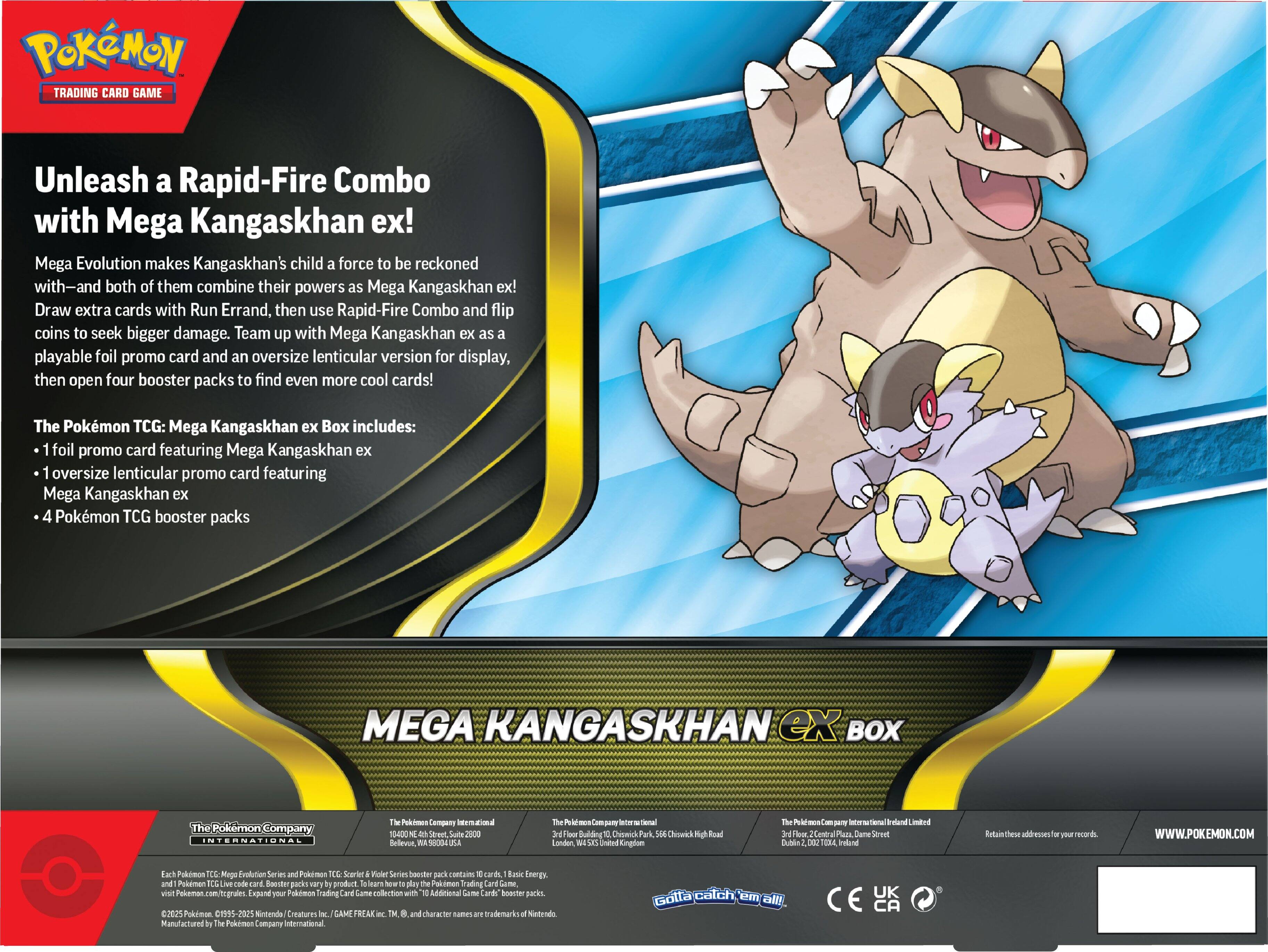 **POKÉMON TRADING CARD GAME**

**Unleash a Rapid-Fire Combo with Mega Kangaskhan ex!**

Mega Evolution makes Kangaskhan's child a force to be reckoned with—and both of them combine their powers as Mega Kangaskhan ex! Draw extra cards with Run Errand, then use Rapid-Fire Combo and flip coins to seek bigger damage. Team up with Mega Kangaskhan ex as a playable foil promo card and an oversize lenticular version for display, then open four booster packs to find even more cool cards!

**The Pokémon TCG: Mega Kangaskhan ex Box includes:**
- 1 foil promo card featuring Mega Kangaskhan ex
- 1 oversize lenticular promo card featuring Mega Kangaskhan ex
- 4 Pokémon TCG booster packs

**MEGA KANGASKHAN ex BOX**

---

**The Pokémon Company International**

**The Pokémon Company International Limited**

**The Pokémon Company International Limited**

**The Pokémon Company International Limited**

**The Pokémon Company International Limited**

**The Pokémon Company International Limited**

**The Pokémon Company International Limited**

**The Pokémon Company International Limited**

**The Pokémon Company International Limited**

**The Pokémon Company International Limited**

**The Pokémon Company International