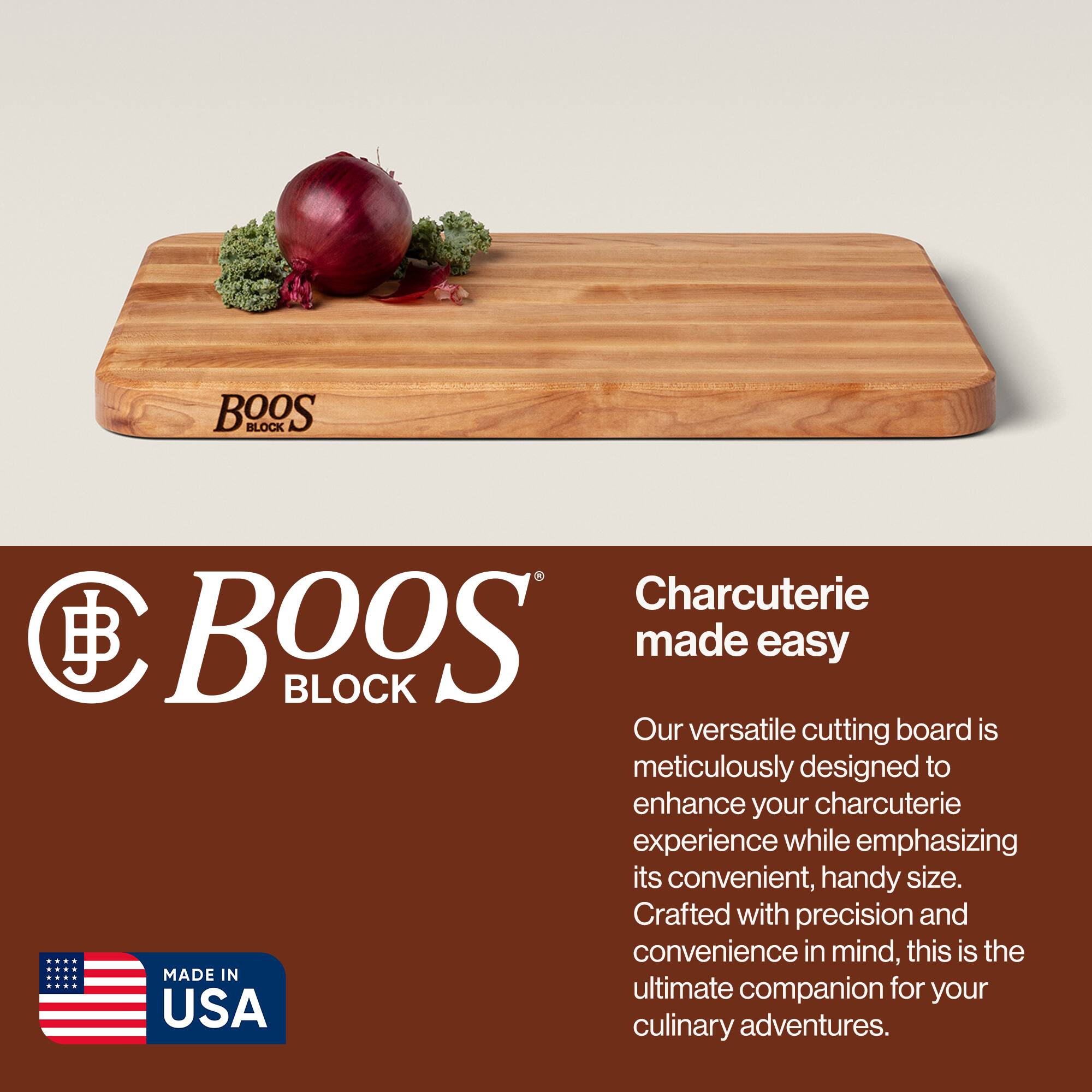BOOS BLOCK Charcuterie made easy

Our versatile cutting board is meticulously designed to enhance your charcuterie experience while emphasizing its convenient, handy size. Crafted with precision and convenience in mind, this is the ultimate companion for your culinary adventures.

MADE IN USA