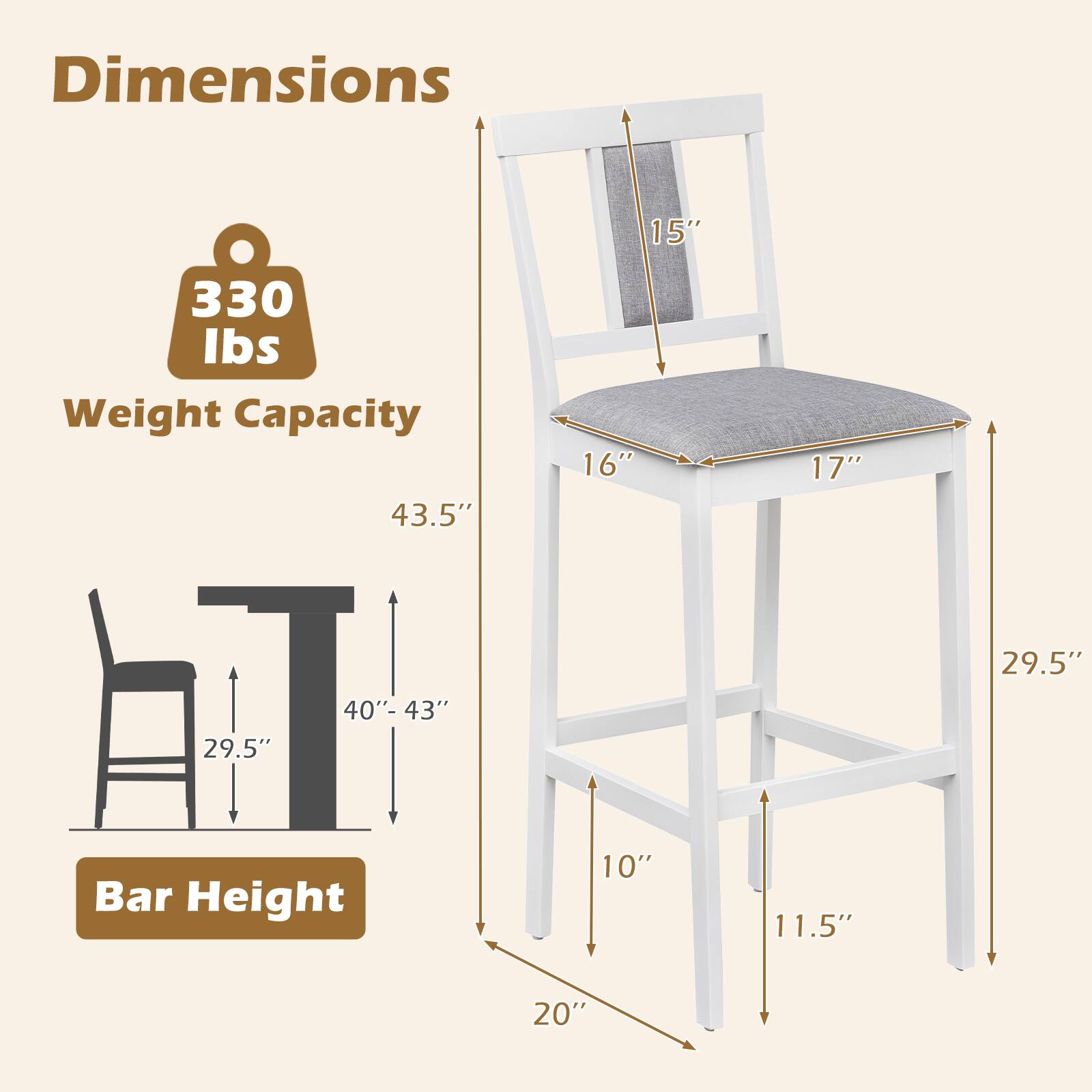 Dimensions:  
- 15" (seat height)  
- 16" (seat width)  
- 17" (seat depth)  
- 29.5" (leg width)  
- 43.5" (overall height)  
- 40"-43" (bar height)  

Weight Capacity: 330 lbs  

Bar Height: 10" (seat to floor) / 11.5" (leg width) / 20" (leg depth)
