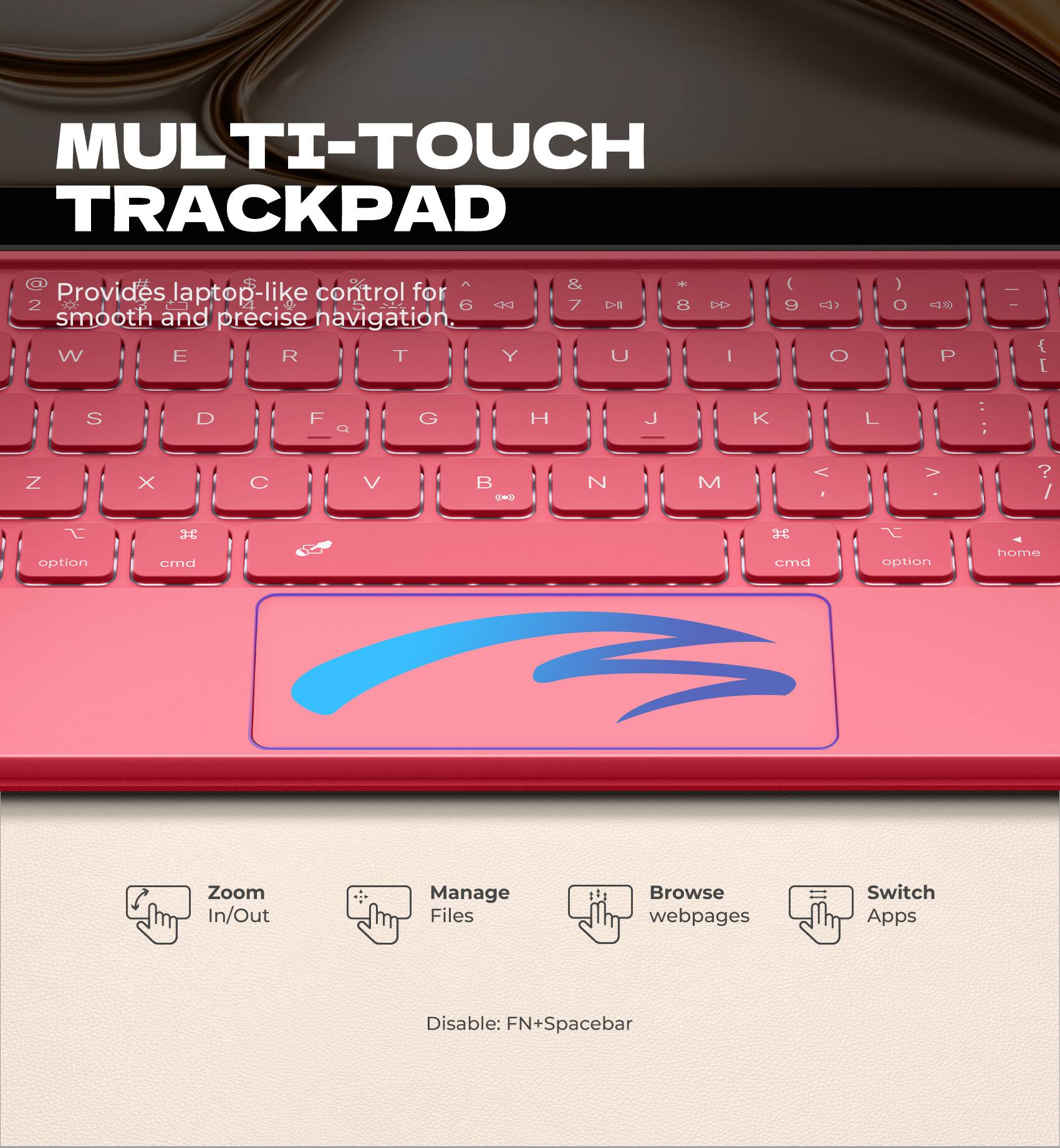 MULTI-TOUCH TRACKPAD

Provides laptop-like control for smooth and precise navigation.

- Zoom In/Out
- Manage Files
- Browse webpages
- Switch Apps

Disable: FN+Spacebar