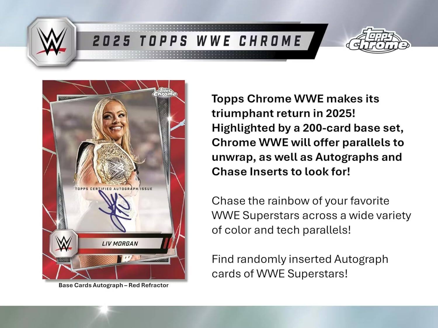W 2025 TOPPS WWE CHROME

TOPPS WWE CHROME makes its triumphant return in 2025! Highlighted by a 200-card base set, Chrome WWE will offer parallels to unwrap, as well as Autographs and Chase Inserts to look for!

TOPPS CERTIFIED AUTOGRAPH ISSUE

LIV MORGAN

Base Cards Autograph – Red Refractor

Chase the rainbow of your favorite WWE Superstars across a wide variety of color and tech parallels!

Find randomly inserted Autograph cards of WWE Superstars!