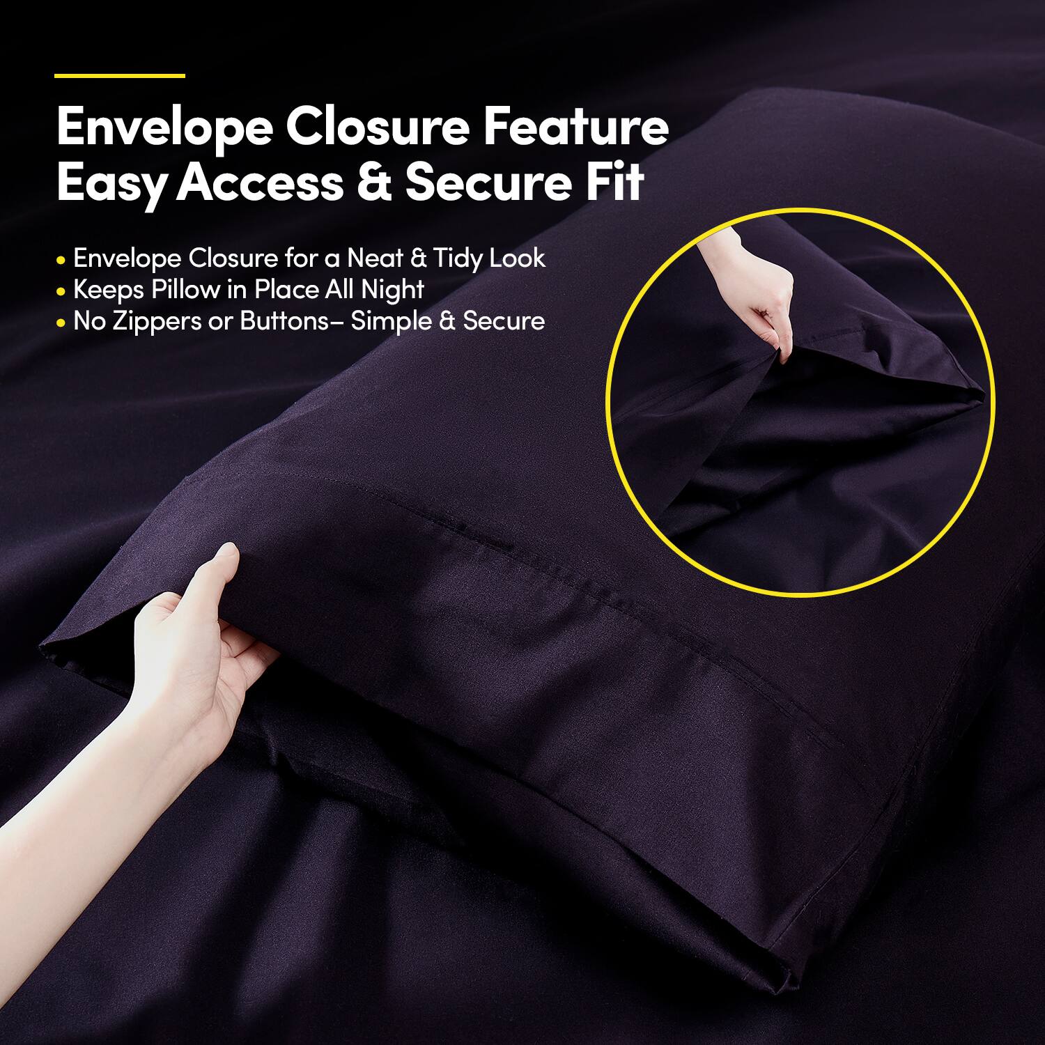 Envelope Closure Feature  
Easy Access & Secure Fit  

- Envelope Closure for a Neat & Tidy Look  
- Keeps Pillow in Place All Night  
- No Zippers or Buttons – Simple & Secure