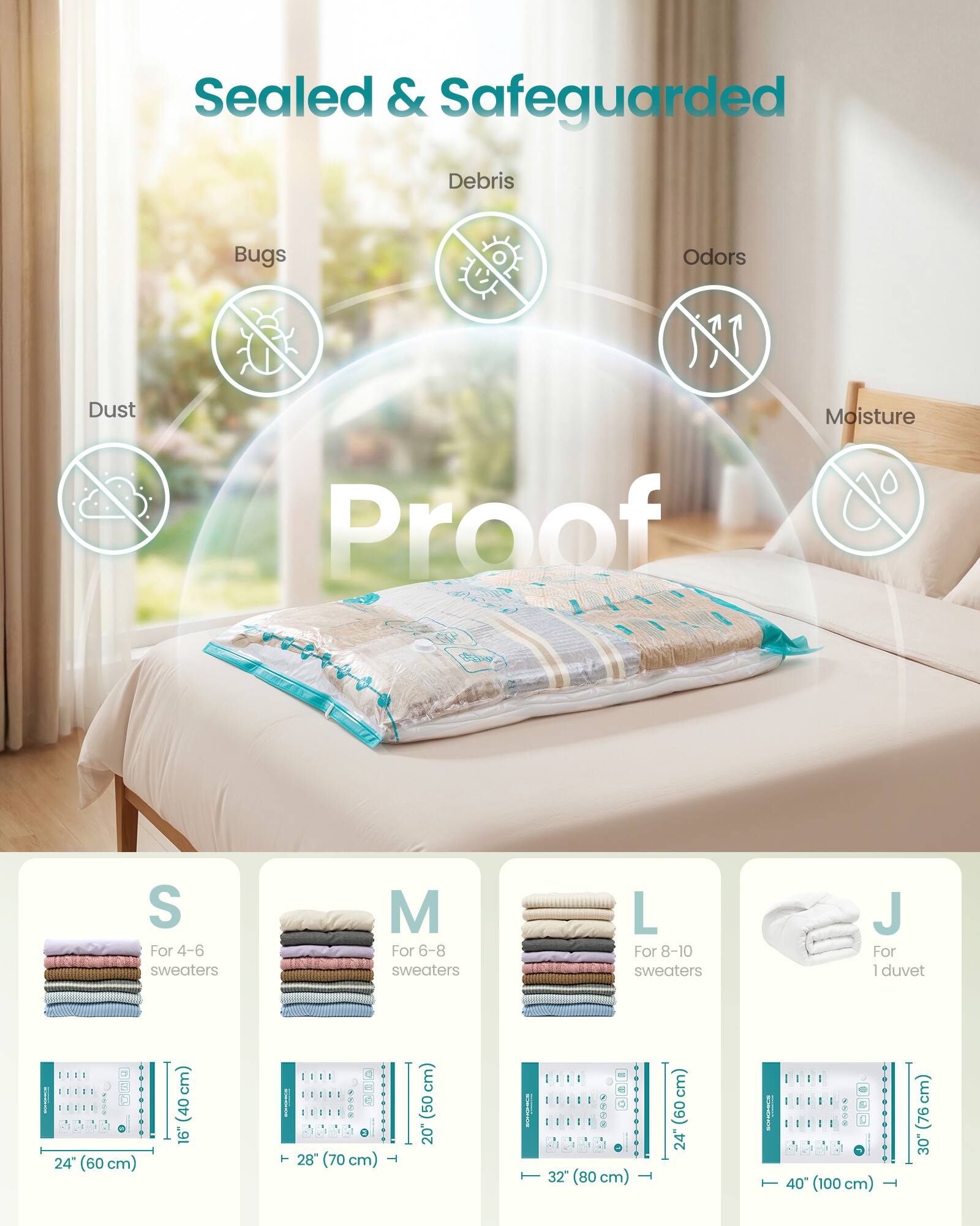 Sealed & Safeguarded  
Debris  
Bugs  
Odors  
Dust  
NY Proof  
Moisture  

BRAND  

S For 4-6 sweaters  
M For 6-8 sweaters  
L For 8-10 sweaters  
J For 1 duvet  

24" (60 cm) (40 16")  
28" (70 cm) (50 20")  
32" (80 cm) (60 24")  
40" (100 cm) (76 30")