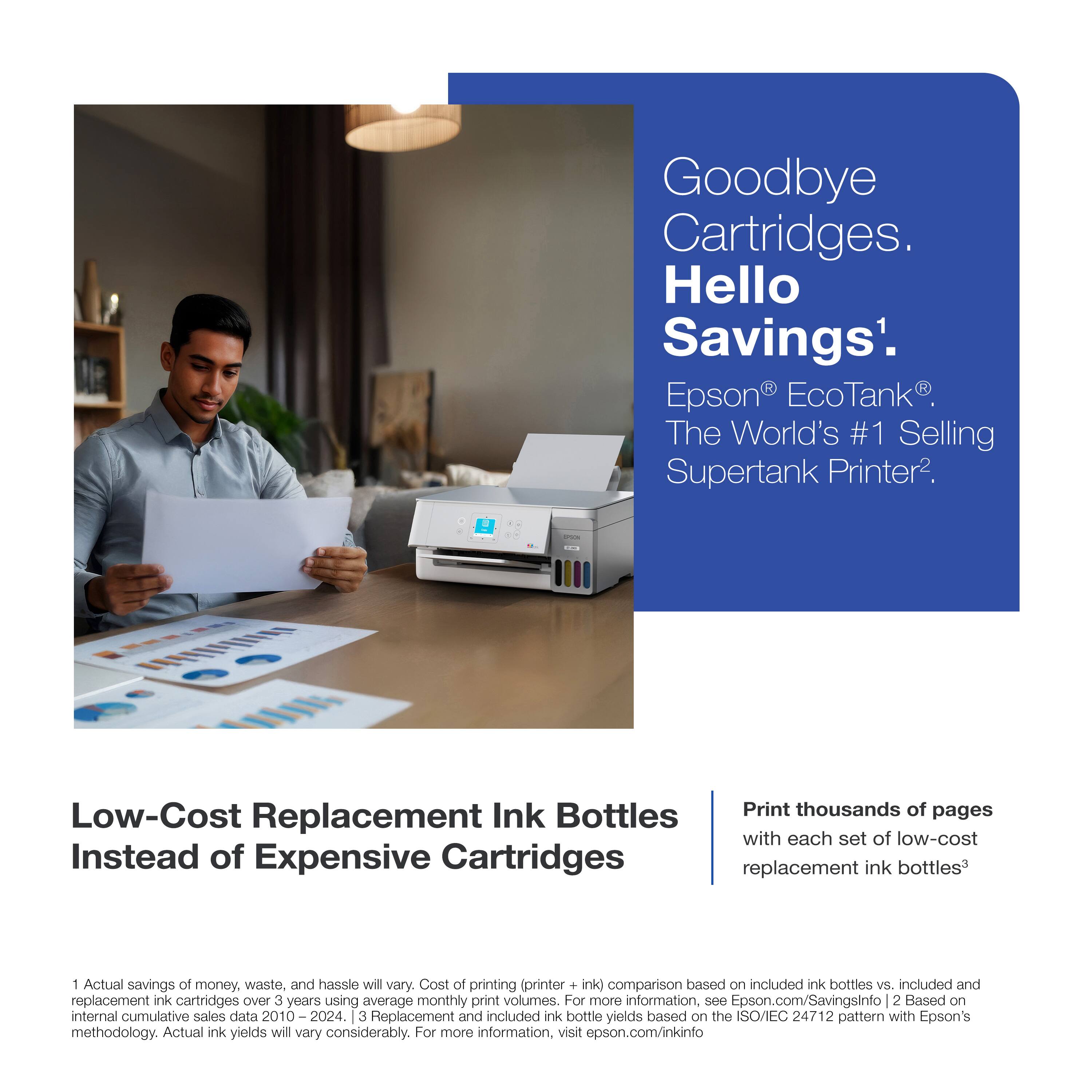 Goodbye Cartridges. Hello Savings¹.  
Epson® EcoTank®. The World's #1 Selling Supertank Printer².

Low-Cost Replacement Ink Bottles  
Instead of Expensive Cartridges

Print thousands of pages  
with each set of low-cost replacement ink bottles³

¹Actual savings of money, waste, and hassle will vary. Cost of printing (printer + ink) comparison based on included ink bottles vs. included and replacement ink cartridges over 3 years using average monthly print volumes. For more information, see Epson.com/Savingsinfo  
²Based on internal cumulative sales data 2010–2024.  
³Replacement and included ink bottle yields based on the ISO/IEC 24712 pattern with Epson's methodology. Actual ink yields will vary considerably. For more information, visit epson.com/inkinfo