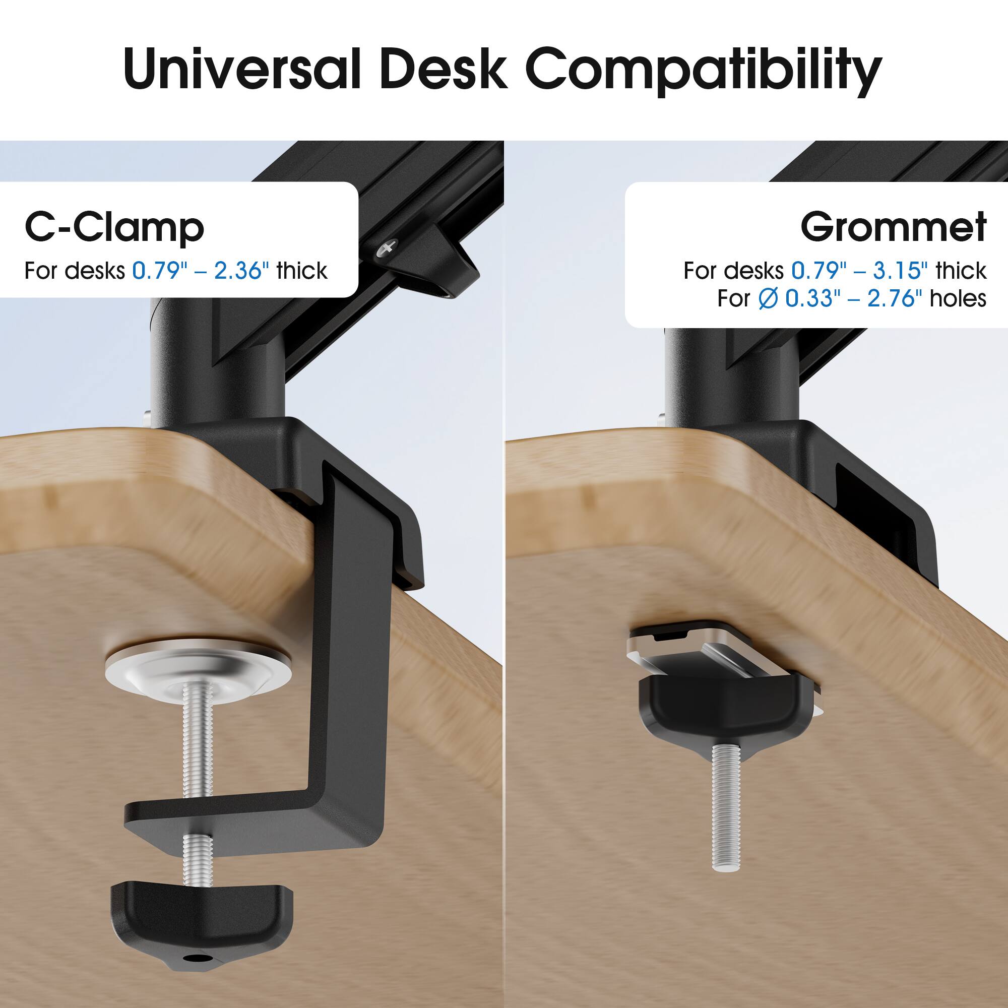 Universal Desk Compatibility

C-Clamp
For desks 0.79" - 2.36" thick

Grommet
For desks 0.79" - 3.15" thick
For 0.33" - 2.76" holes