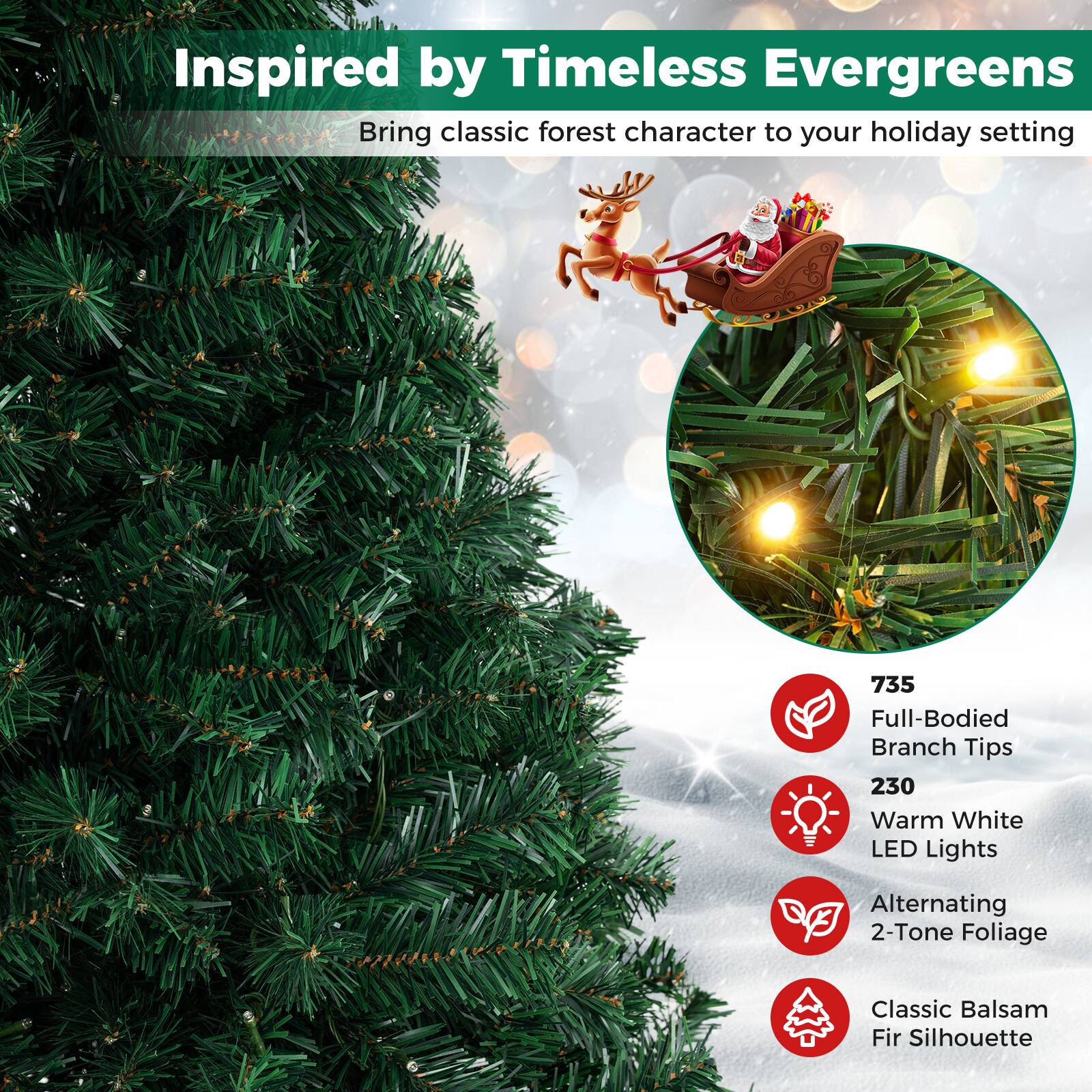 Inspired by Timeless Evergreens  
Bring classic forest character to your holiday setting

735 Full-Bodied Branch Tips  
230 Warm White LED Lights  
Alternating 2-Tone Foliage  
Classic Balsam Fir Silhouette