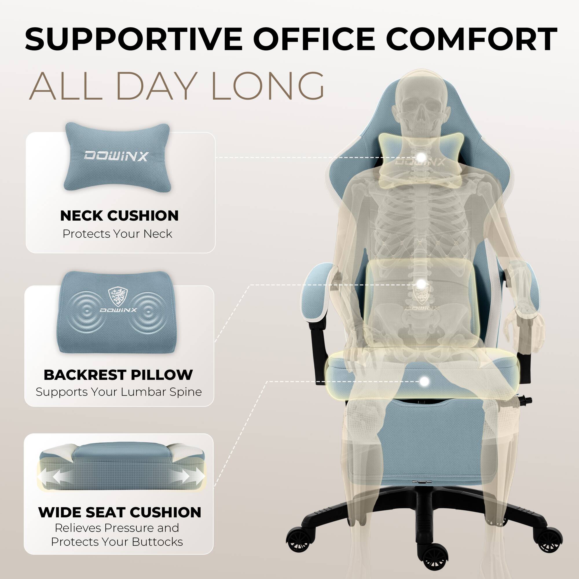 SUPPORTIVE OFFICE COMFORT ALL DAY LONG

DOWINX NECK CUSHION
Protects Your Neck

DOWINX BACKREST PILLOW
Supports Your Lumbar Spine

DOWINX WIDE SEAT CUSHION
Relieves Pressure and Protects Your Buttocks