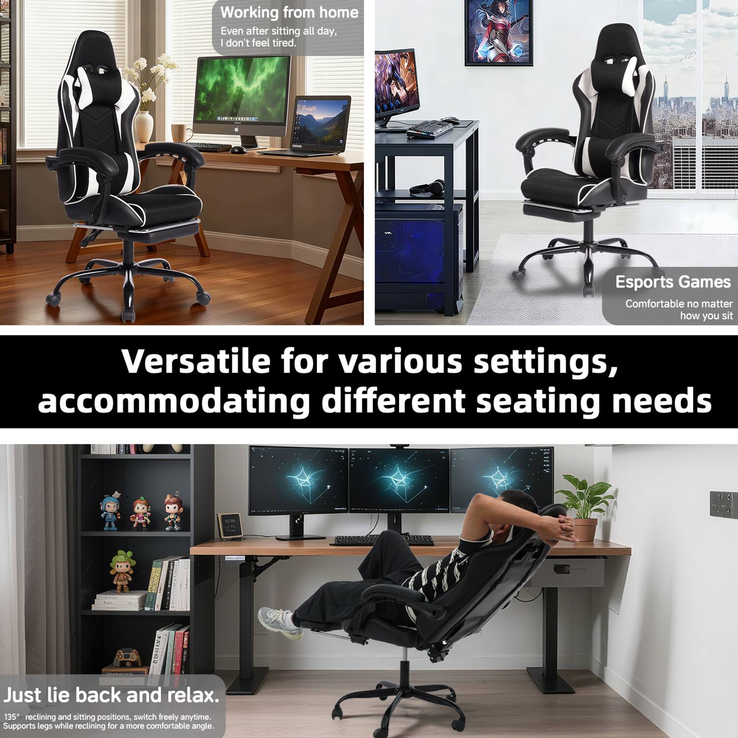 Working from home  
Even after sitting all day, I don't feel tired.

Esports Games  
Comfortable no matter how you sit

Versatile for various settings, accommodating different seating needs

Just lie back and relax.  
135° reclining and sitting positions, switch freely anytime.  
Supports legs while reclining for a more comfortable angle.