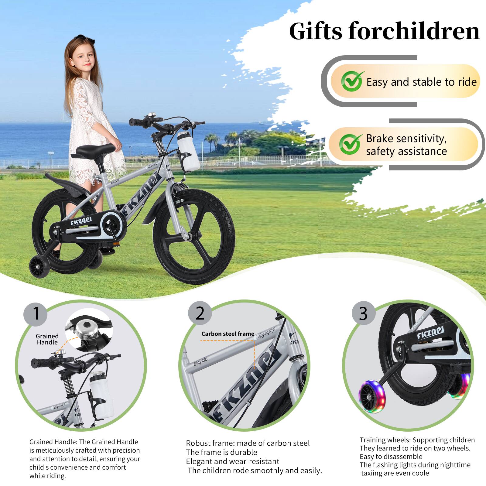 **Gifts for children**

- Easy and stable to ride
- Brake sensitivity, safety assistance

1. **Grained Handle**
   - The Grained Handle is meticulously crafted with precision and attention to detail, ensuring your child's convenience and comfort while riding.

2. **Carbon steel frame**
   - Robust frame: made of carbon steel. The frame is durable, elegant, and wear-resistant. The children rode smoothly and easily.

3. **Training wheels**
   - Supporting children to learn to ride on two wheels. Easy to disassemble. The flashing lights during nighttime taxiing are even cooler.