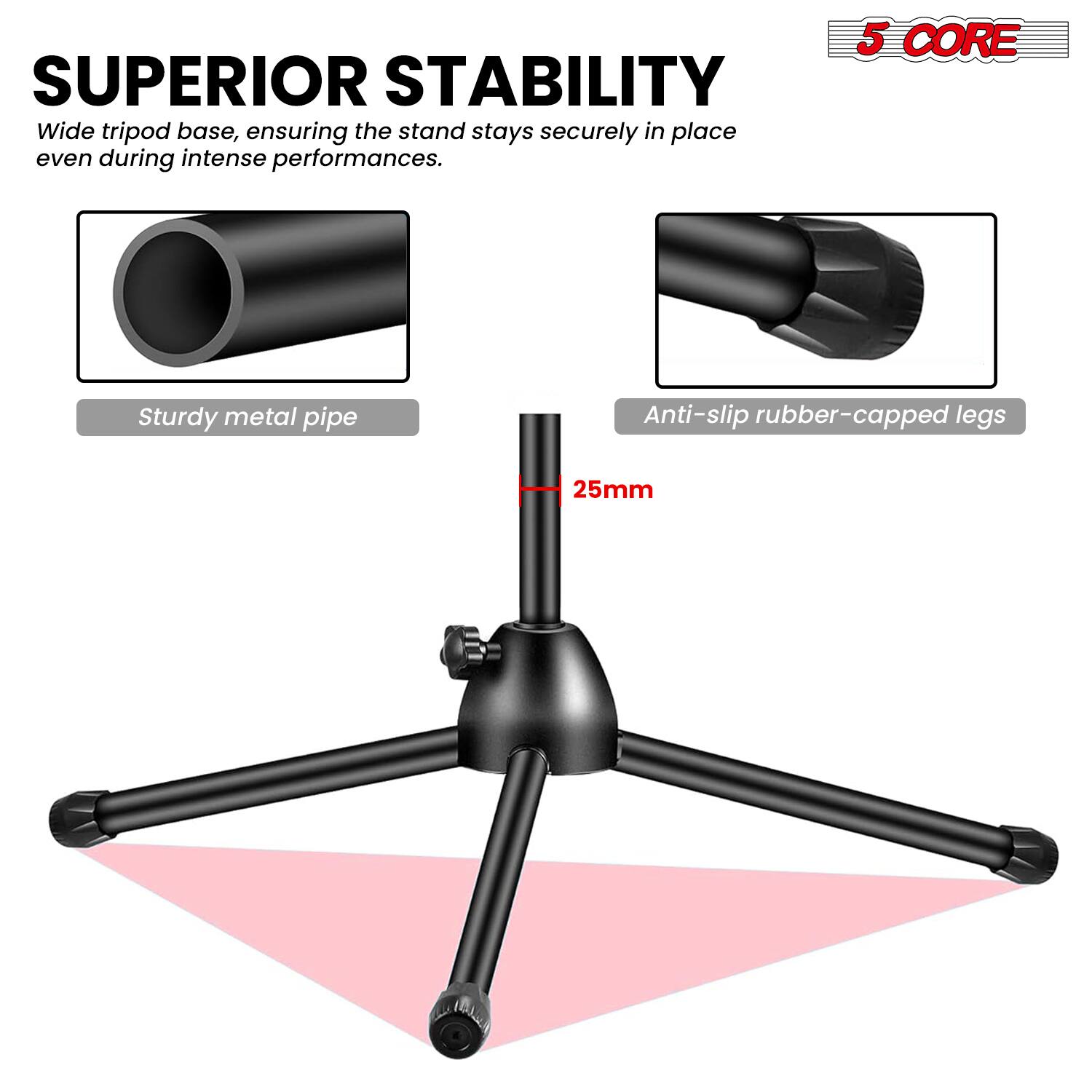 SUPERIOR STABILITY  
Wide tripod base, ensuring the stand stays securely in place even during intense performances.  

5 CORE  
Sturdy metal pipe  
Anti-slip rubber-capped legs  
25mm
