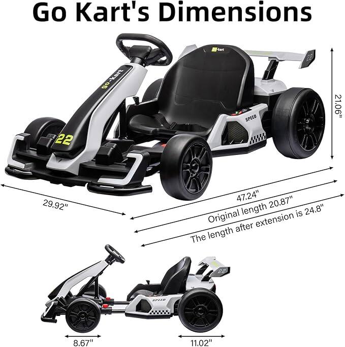 Go Kart's Dimensions

- Width: 29.92"
- Length (original): 20.87"
- Length (after extension): 24.8"
- Height: 21.06"
- Seat Height: 8.67"
- Seat Width: 11.02"
- Overall Length: 47.24"
