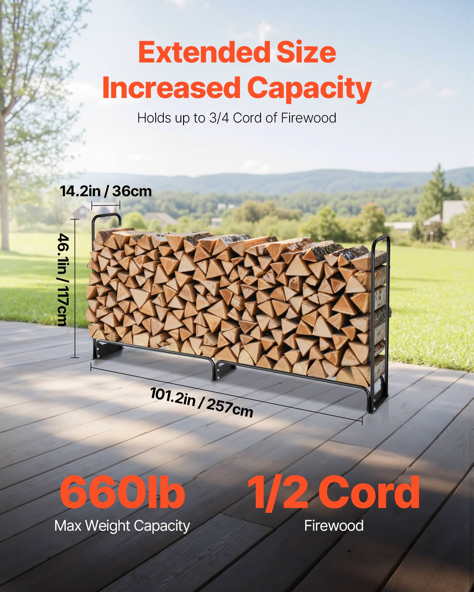 Extended Size Increased Capacity  
Holds up to 3/4 Cord of Firewood  

14.2in / 36cm  
46.1in / 117cm  
101.2in / 257cm  

660lb Max Weight Capacity  

1/2 Cord Firewood
