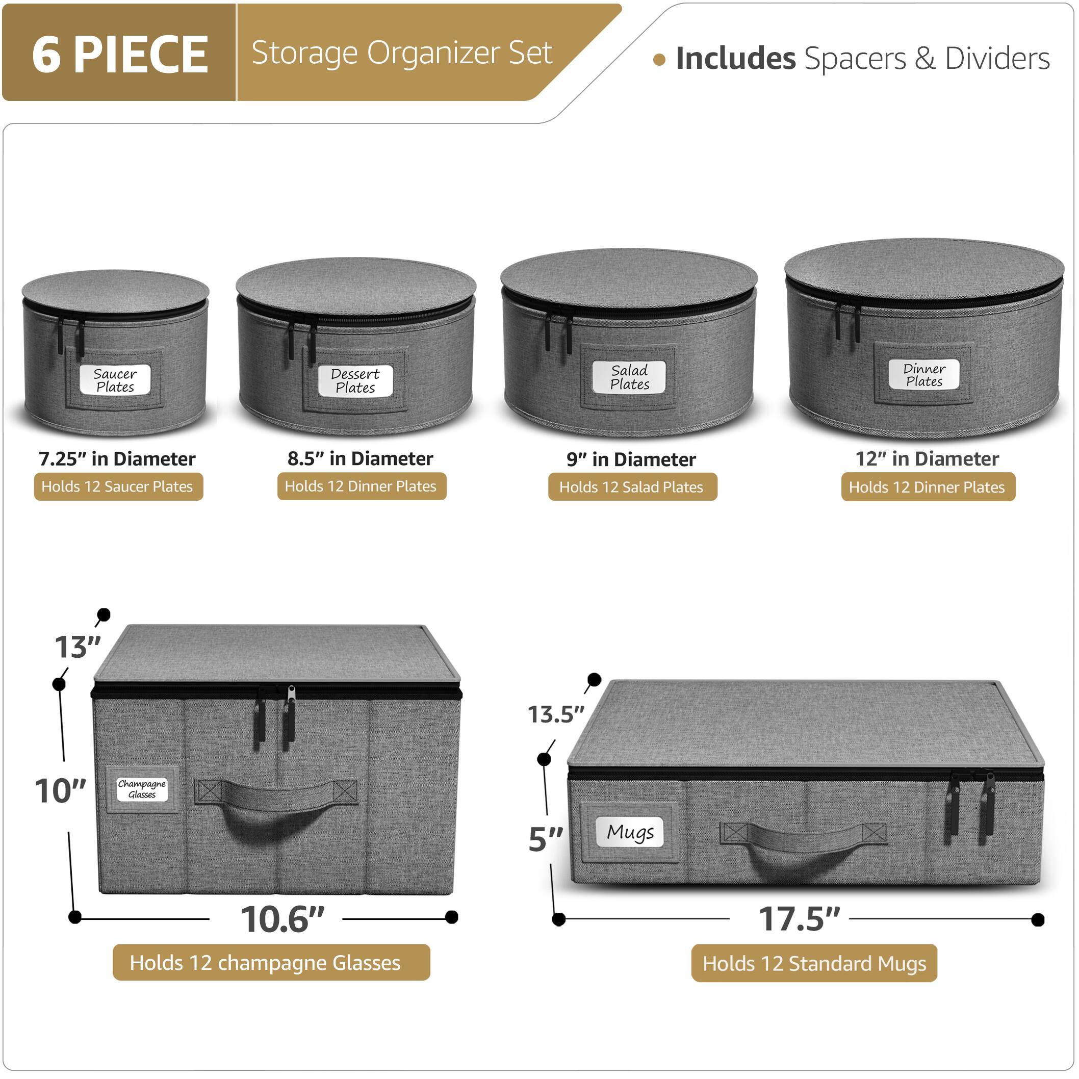 6 PIECE Storage Organizer Set  
Includes Spacers & Dividers  

- Saucer Plates  
  7.25" in Diameter  
  Holds 12 Saucer Plates  

- Dessert Plates  
  8.5" in Diameter  
  Holds 12 Dinner Plates  

- Salad Plates  
  9" in Diameter  
  Holds 12 Salad Plates  

- Dinner Plates  
  12" in Diameter  
  Holds 12 Dinner Plates  

- Champagne Glasses  
  10.6" in Diameter  
  13" in Height  
  Holds 12 Champagne Glasses  

- Mugs  
  17.5" in Diameter  
  5" in Height  
  Holds 12 Standard Mugs