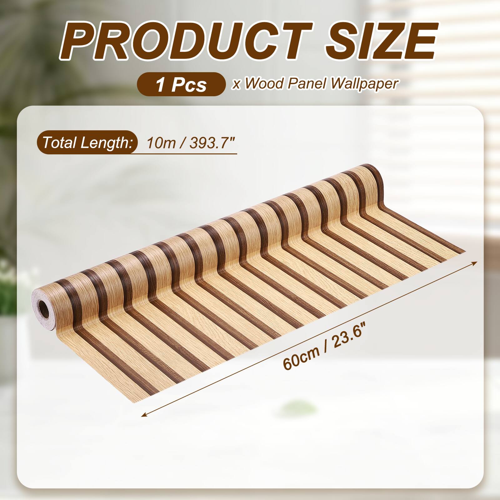 PRODUCT SIZE  
1 Pcs x Wood Panel Wallpaper  
Total Length: 10m / 393.7"  
60cm / 23.6"