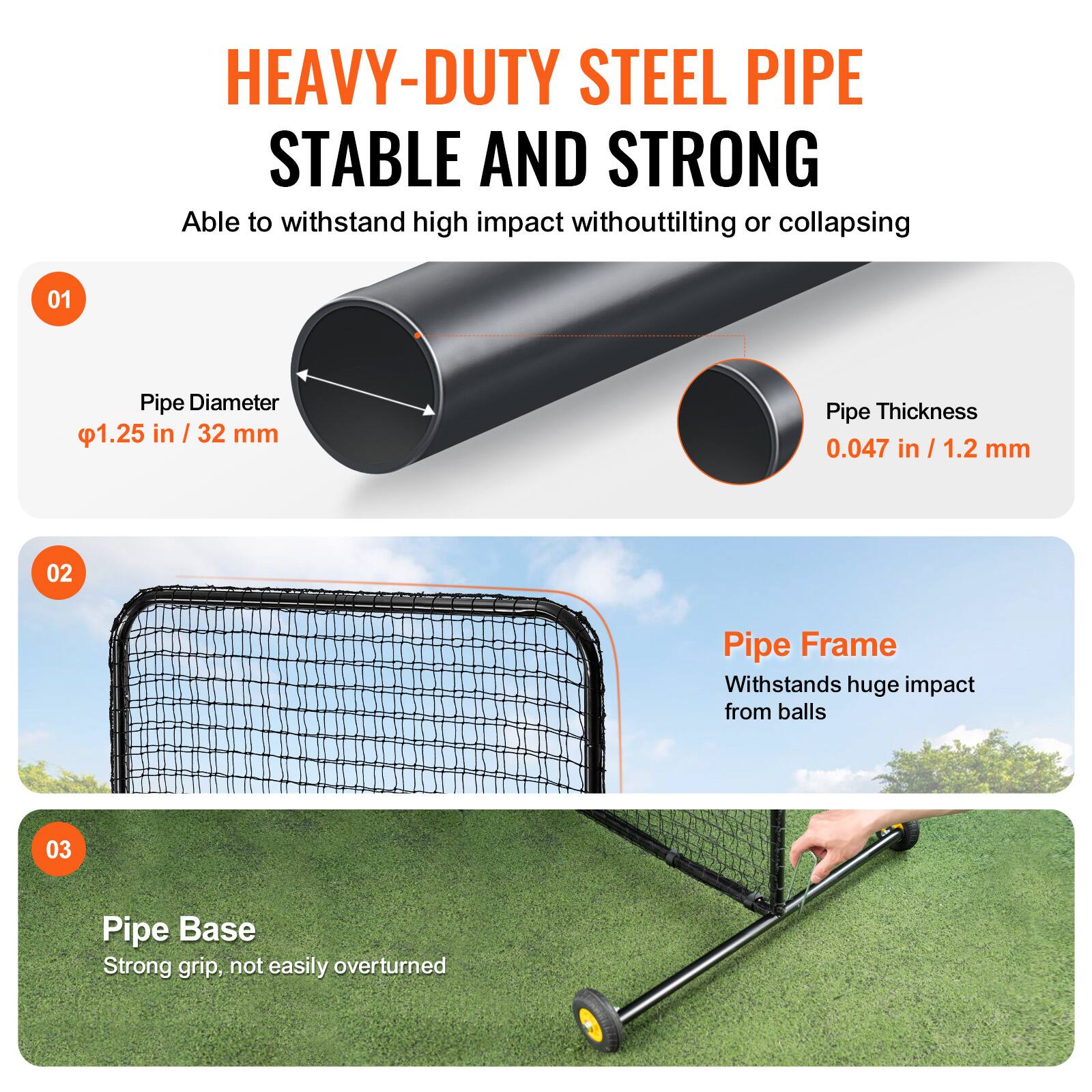HEAVY-DUTY STEEL PIPE  
STABLE AND STRONG  
Able to withstand high impact without tilting or collapsing  

01  
Pipe Diameter  
φ1.25 in / 32 mm  

Pipe Thickness  
0.047 in / 1.2 mm  

02  
Pipe Frame  
Withstands huge impact from balls  

03  
Pipe Base  
Strong grip, not easily overturned