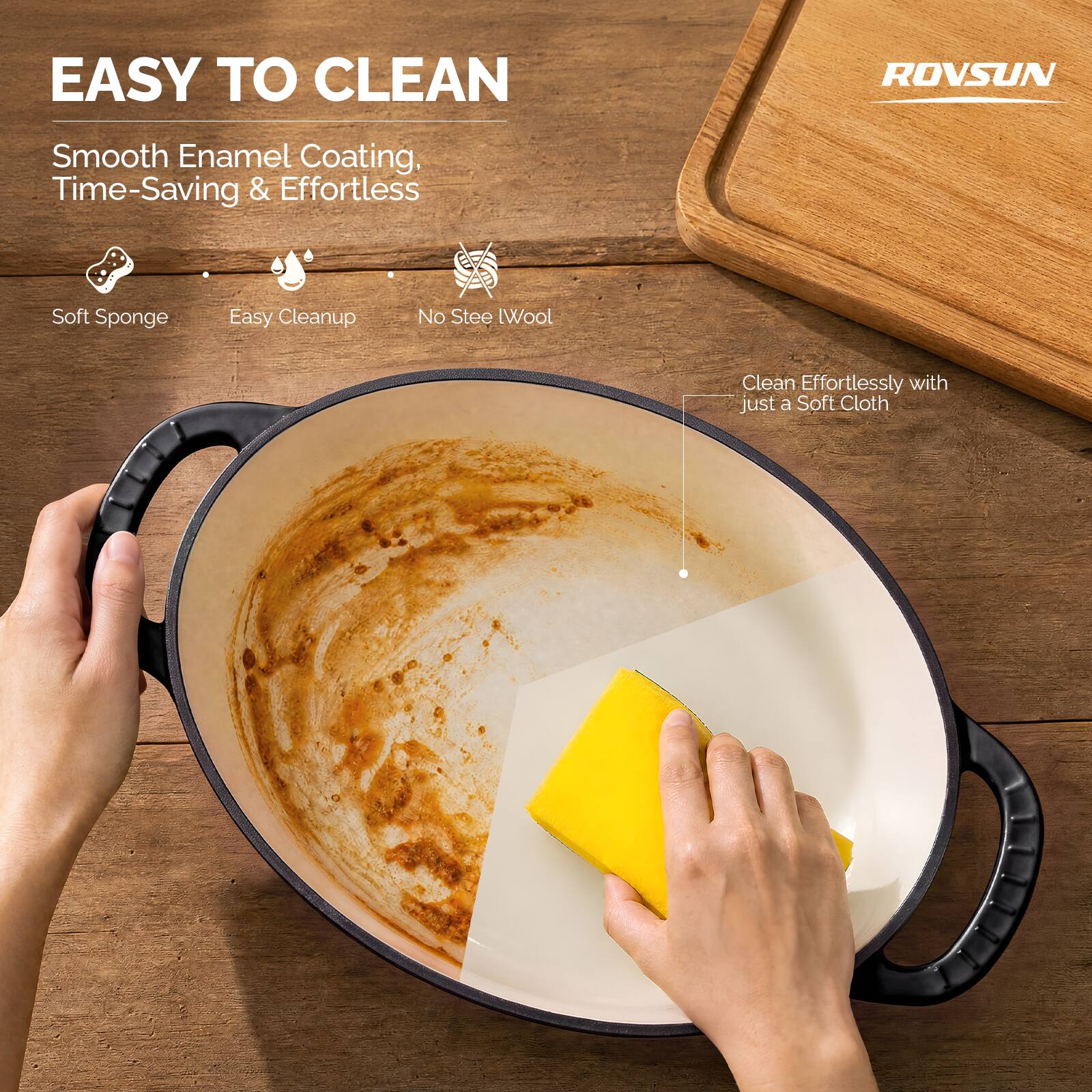 EASY TO CLEAN

ROVSUN

Smooth Enamel Coating, Time-Saving & Effortless

- Soft Sponge
- Easy Cleanup
- No Steel Wool

Clean Effortlessly with just a Soft Cloth