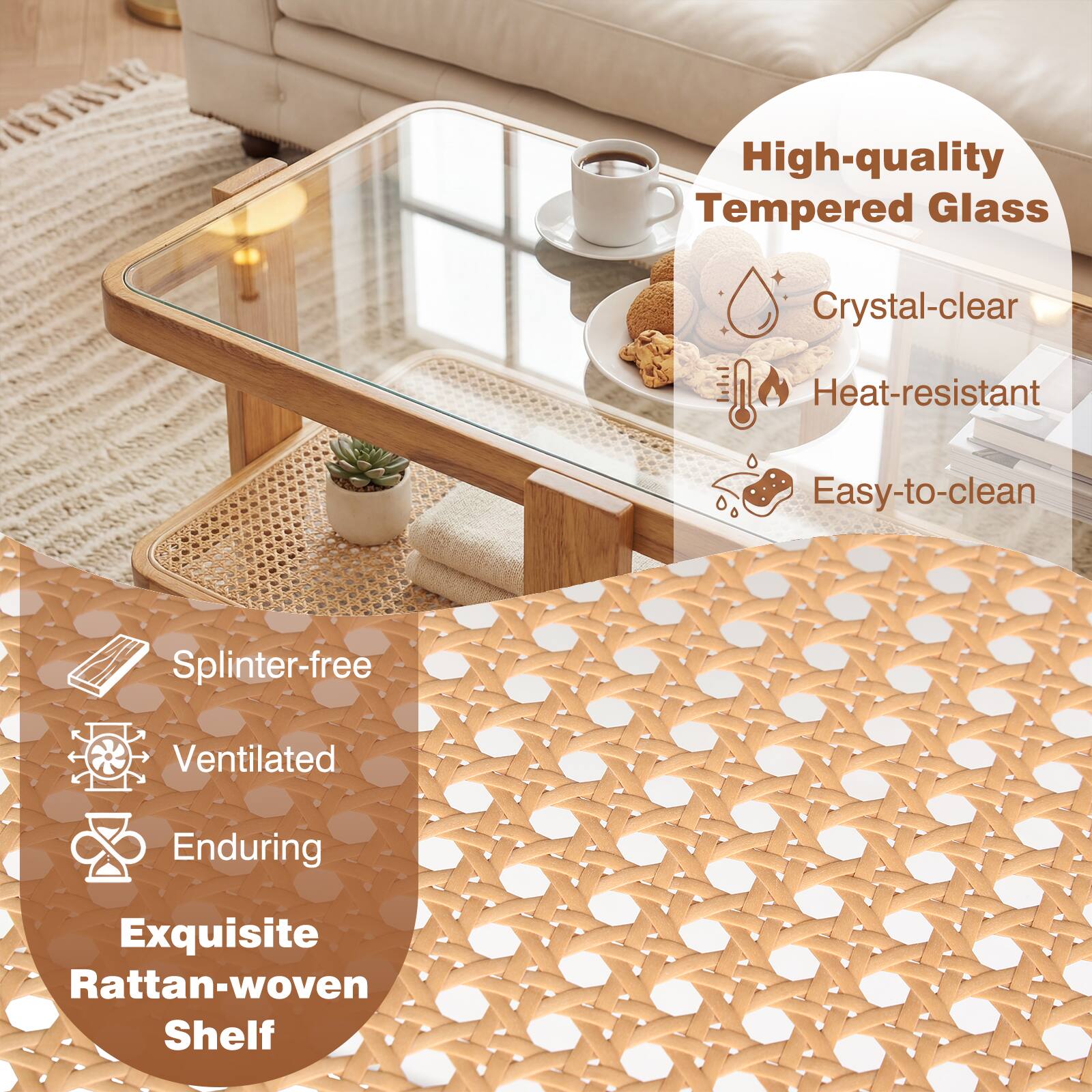 High-quality Tempered Glass  
Crystal-clear  
Heat-resistant  
Easy-to-clean  
Splinter-free  
Ventilated  
Enduring  
Exquisite Rattan-woven Shelf
